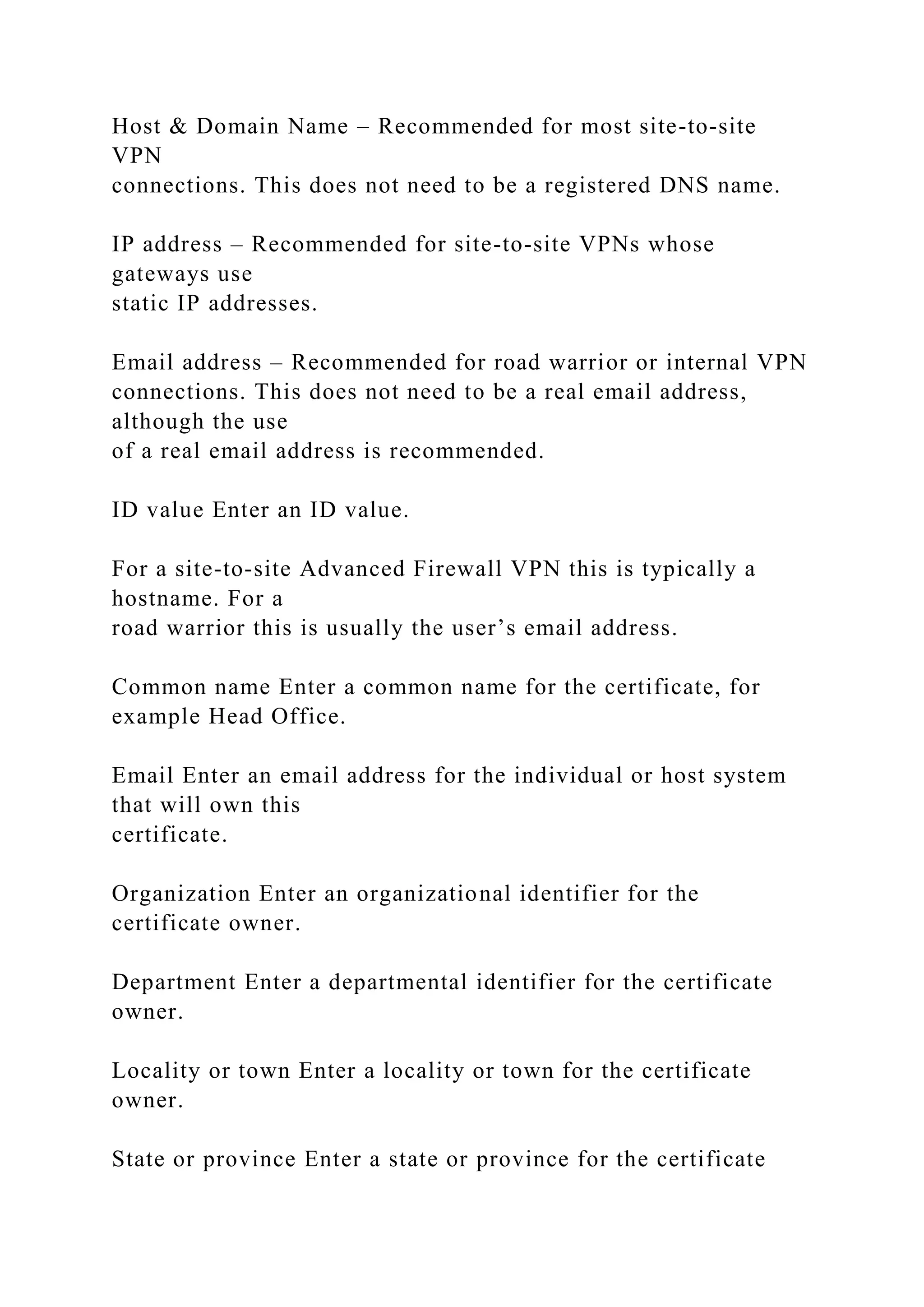 Host & Domain Name – Recommended for most site-to-site
VPN
connections. This does not need to be a registered DNS name.
IP address – Recommended for site-to-site VPNs whose
gateways use
static IP addresses.
Email address – Recommended for road warrior or internal VPN
connections. This does not need to be a real email address,
although the use
of a real email address is recommended.
ID value Enter an ID value.
For a site-to-site Advanced Firewall VPN this is typically a
hostname. For a
road warrior this is usually the user’s email address.
Common name Enter a common name for the certificate, for
example Head Office.
Email Enter an email address for the individual or host system
that will own this
certificate.
Organization Enter an organizational identifier for the
certificate owner.
Department Enter a departmental identifier for the certificate
owner.
Locality or town Enter a locality or town for the certificate
owner.
State or province Enter a state or province for the certificate
 