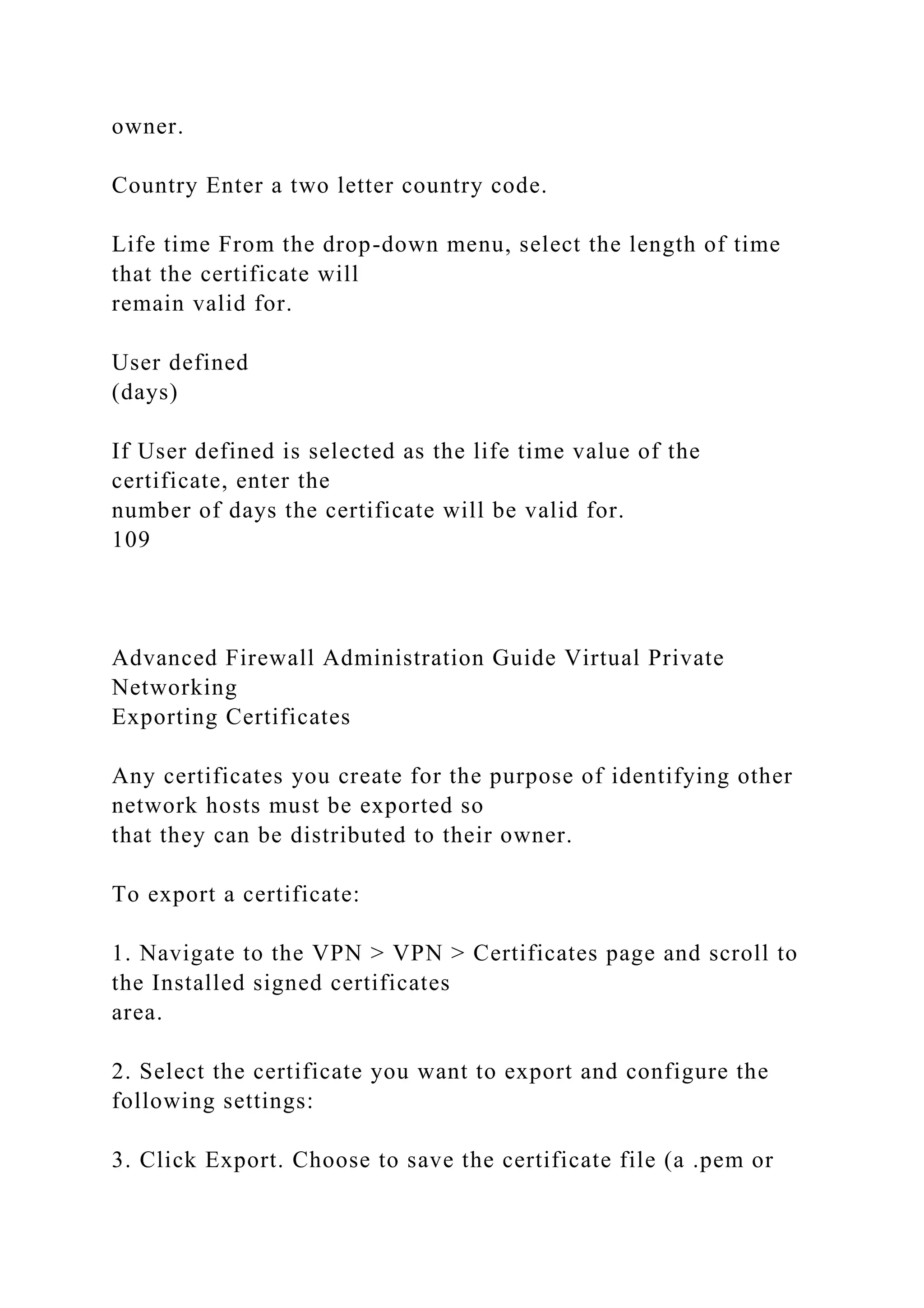 owner.
Country Enter a two letter country code.
Life time From the drop-down menu, select the length of time
that the certificate will
remain valid for.
User defined
(days)
If User defined is selected as the life time value of the
certificate, enter the
number of days the certificate will be valid for.
109
Advanced Firewall Administration Guide Virtual Private
Networking
Exporting Certificates
Any certificates you create for the purpose of identifying other
network hosts must be exported so
that they can be distributed to their owner.
To export a certificate:
1. Navigate to the VPN > VPN > Certificates page and scroll to
the Installed signed certificates
area.
2. Select the certificate you want to export and configure the
following settings:
3. Click Export. Choose to save the certificate file (a .pem or
 