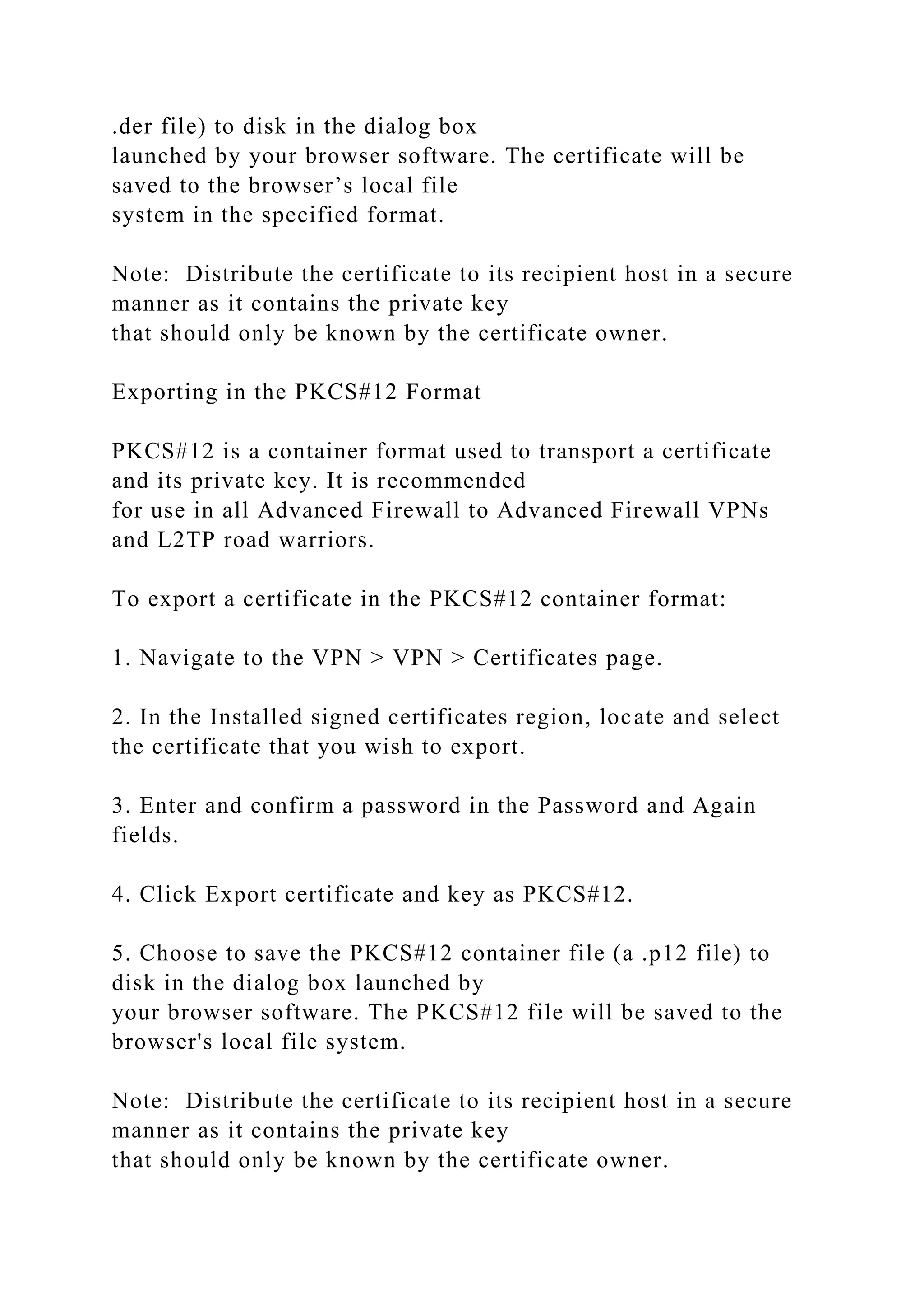 .der file) to disk in the dialog box
launched by your browser software. The certificate will be
saved to the browser’s local file
system in the specified format.
Note: Distribute the certificate to its recipient host in a secure
manner as it contains the private key
that should only be known by the certificate owner.
Exporting in the PKCS#12 Format
PKCS#12 is a container format used to transport a certificate
and its private key. It is recommended
for use in all Advanced Firewall to Advanced Firewall VPNs
and L2TP road warriors.
To export a certificate in the PKCS#12 container format:
1. Navigate to the VPN > VPN > Certificates page.
2. In the Installed signed certificates region, locate and select
the certificate that you wish to export.
3. Enter and confirm a password in the Password and Again
fields.
4. Click Export certificate and key as PKCS#12.
5. Choose to save the PKCS#12 container file (a .p12 file) to
disk in the dialog box launched by
your browser software. The PKCS#12 file will be saved to the
browser's local file system.
Note: Distribute the certificate to its recipient host in a secure
manner as it contains the private key
that should only be known by the certificate owner.
 