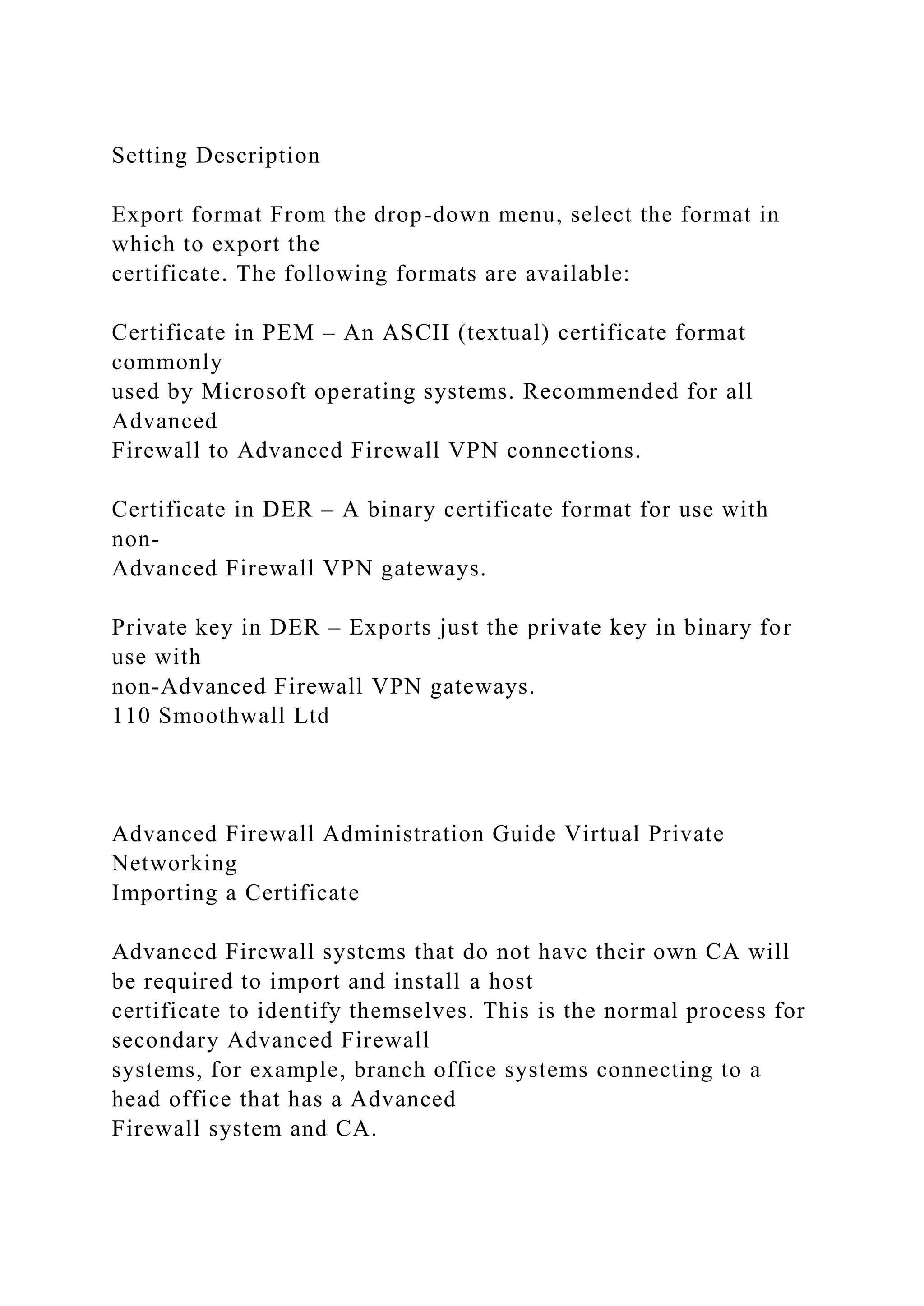 Setting Description
Export format From the drop-down menu, select the format in
which to export the
certificate. The following formats are available:
Certificate in PEM – An ASCII (textual) certificate format
commonly
used by Microsoft operating systems. Recommended for all
Advanced
Firewall to Advanced Firewall VPN connections.
Certificate in DER – A binary certificate format for use with
non-
Advanced Firewall VPN gateways.
Private key in DER – Exports just the private key in binary for
use with
non-Advanced Firewall VPN gateways.
110 Smoothwall Ltd
Advanced Firewall Administration Guide Virtual Private
Networking
Importing a Certificate
Advanced Firewall systems that do not have their own CA will
be required to import and install a host
certificate to identify themselves. This is the normal process for
secondary Advanced Firewall
systems, for example, branch office systems connecting to a
head office that has a Advanced
Firewall system and CA.
 