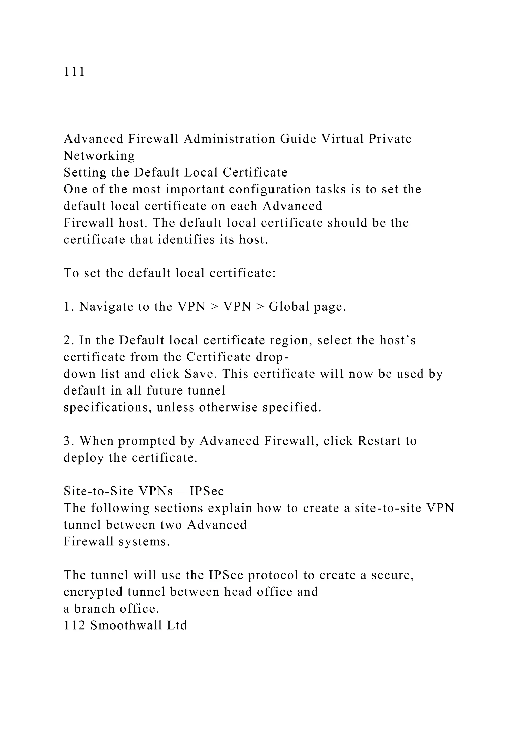 111
Advanced Firewall Administration Guide Virtual Private
Networking
Setting the Default Local Certificate
One of the most important configuration tasks is to set the
default local certificate on each Advanced
Firewall host. The default local certificate should be the
certificate that identifies its host.
To set the default local certificate:
1. Navigate to the VPN > VPN > Global page.
2. In the Default local certificate region, select the host’s
certificate from the Certificate drop-
down list and click Save. This certificate will now be used by
default in all future tunnel
specifications, unless otherwise specified.
3. When prompted by Advanced Firewall, click Restart to
deploy the certificate.
Site-to-Site VPNs – IPSec
The following sections explain how to create a site-to-site VPN
tunnel between two Advanced
Firewall systems.
The tunnel will use the IPSec protocol to create a secure,
encrypted tunnel between head office and
a branch office.
112 Smoothwall Ltd
 