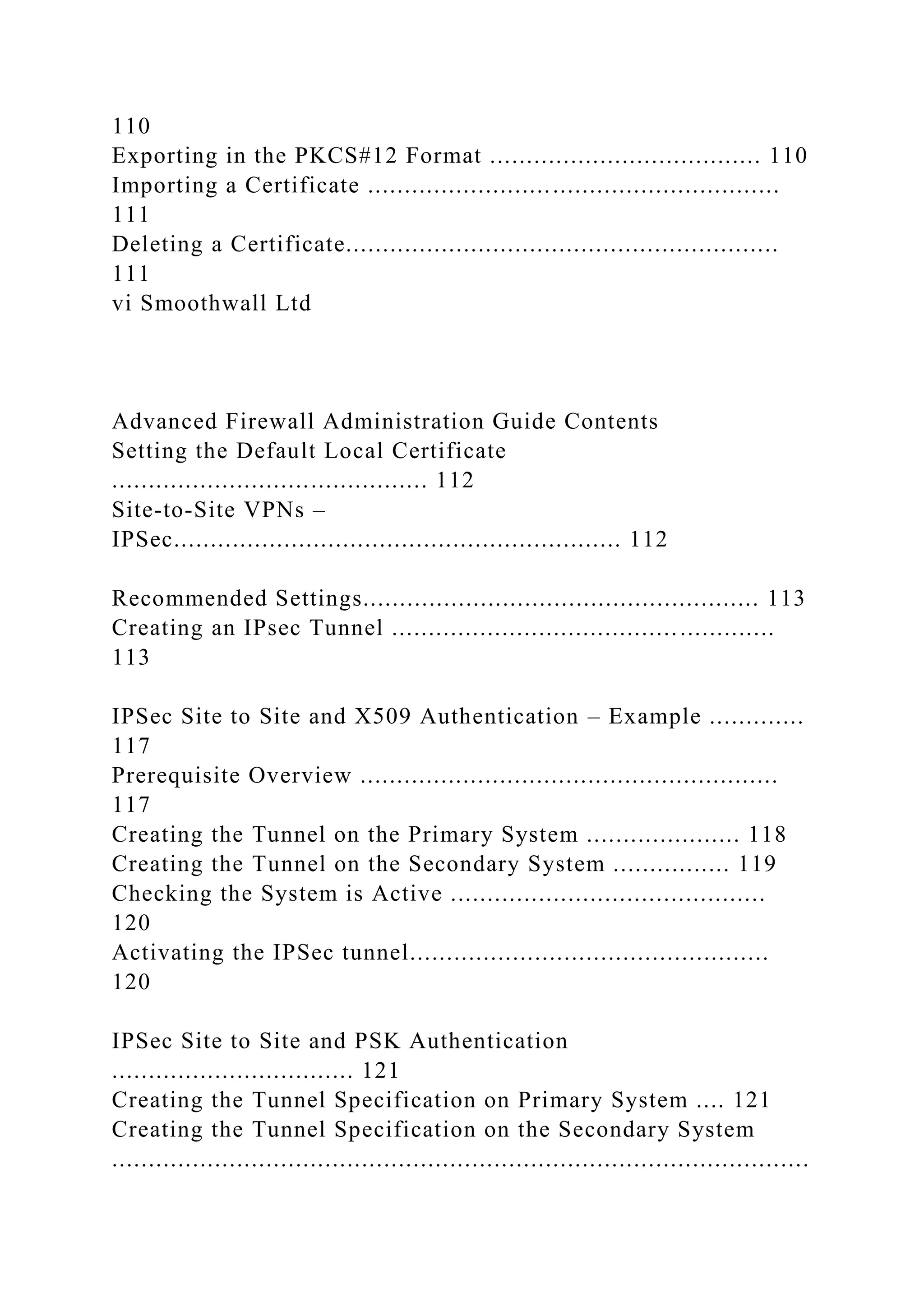 110
Exporting in the PKCS#12 Format ..................................... 110
Importing a Certificate ........................................................
111
Deleting a Certificate...........................................................
111
vi Smoothwall Ltd
Advanced Firewall Administration Guide Contents
Setting the Default Local Certificate
........................................... 112
Site-to-Site VPNs –
IPSec............................................................. 112
Recommended Settings...................................................... 113
Creating an IPsec Tunnel ....................................................
113
IPSec Site to Site and X509 Authentication – Example .............
117
Prerequisite Overview .........................................................
117
Creating the Tunnel on the Primary System ..................... 118
Creating the Tunnel on the Secondary System ................ 119
Checking the System is Active ...........................................
120
Activating the IPSec tunnel.................................................
120
IPSec Site to Site and PSK Authentication
................................. 121
Creating the Tunnel Specification on Primary System .... 121
Creating the Tunnel Specification on the Secondary System
...............................................................................................
 