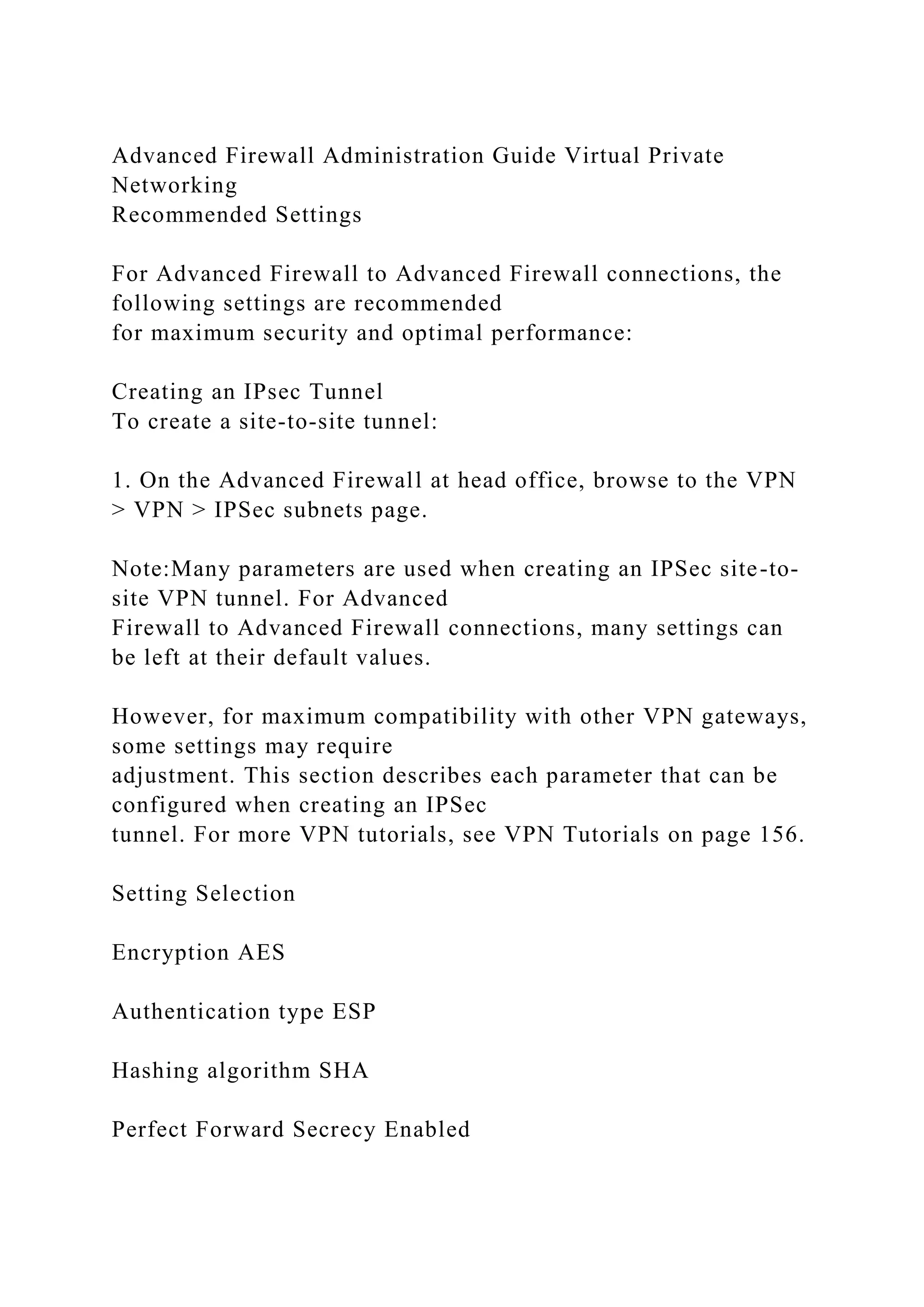 Advanced Firewall Administration Guide Virtual Private
Networking
Recommended Settings
For Advanced Firewall to Advanced Firewall connections, the
following settings are recommended
for maximum security and optimal performance:
Creating an IPsec Tunnel
To create a site-to-site tunnel:
1. On the Advanced Firewall at head office, browse to the VPN
> VPN > IPSec subnets page.
Note:Many parameters are used when creating an IPSec site-to-
site VPN tunnel. For Advanced
Firewall to Advanced Firewall connections, many settings can
be left at their default values.
However, for maximum compatibility with other VPN gateways,
some settings may require
adjustment. This section describes each parameter that can be
configured when creating an IPSec
tunnel. For more VPN tutorials, see VPN Tutorials on page 156.
Setting Selection
Encryption AES
Authentication type ESP
Hashing algorithm SHA
Perfect Forward Secrecy Enabled
 