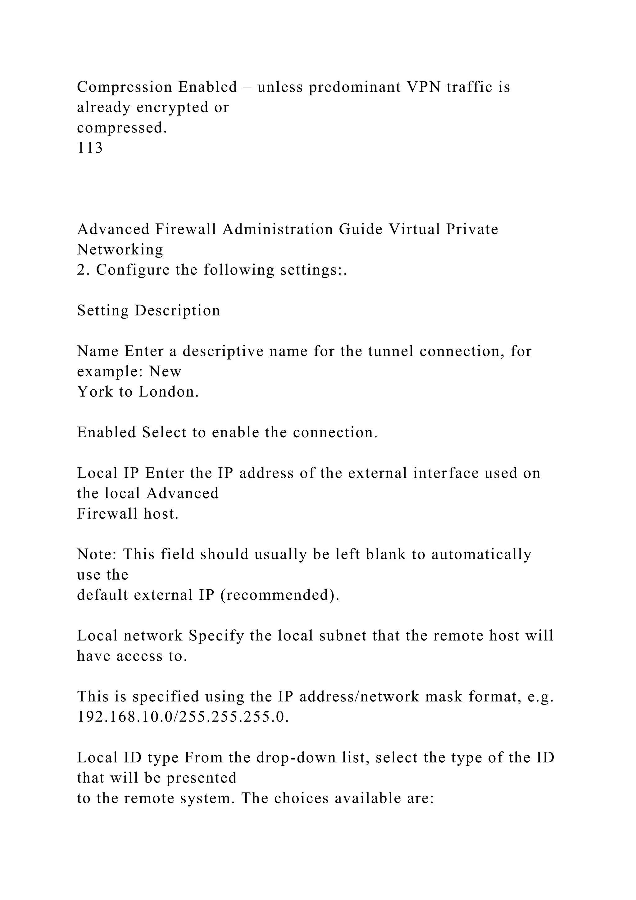Compression Enabled – unless predominant VPN traffic is
already encrypted or
compressed.
113
Advanced Firewall Administration Guide Virtual Private
Networking
2. Configure the following settings:.
Setting Description
Name Enter a descriptive name for the tunnel connection, for
example: New
York to London.
Enabled Select to enable the connection.
Local IP Enter the IP address of the external interface used on
the local Advanced
Firewall host.
Note: This field should usually be left blank to automatically
use the
default external IP (recommended).
Local network Specify the local subnet that the remote host will
have access to.
This is specified using the IP address/network mask format, e.g.
192.168.10.0/255.255.255.0.
Local ID type From the drop-down list, select the type of the ID
that will be presented
to the remote system. The choices available are:
 