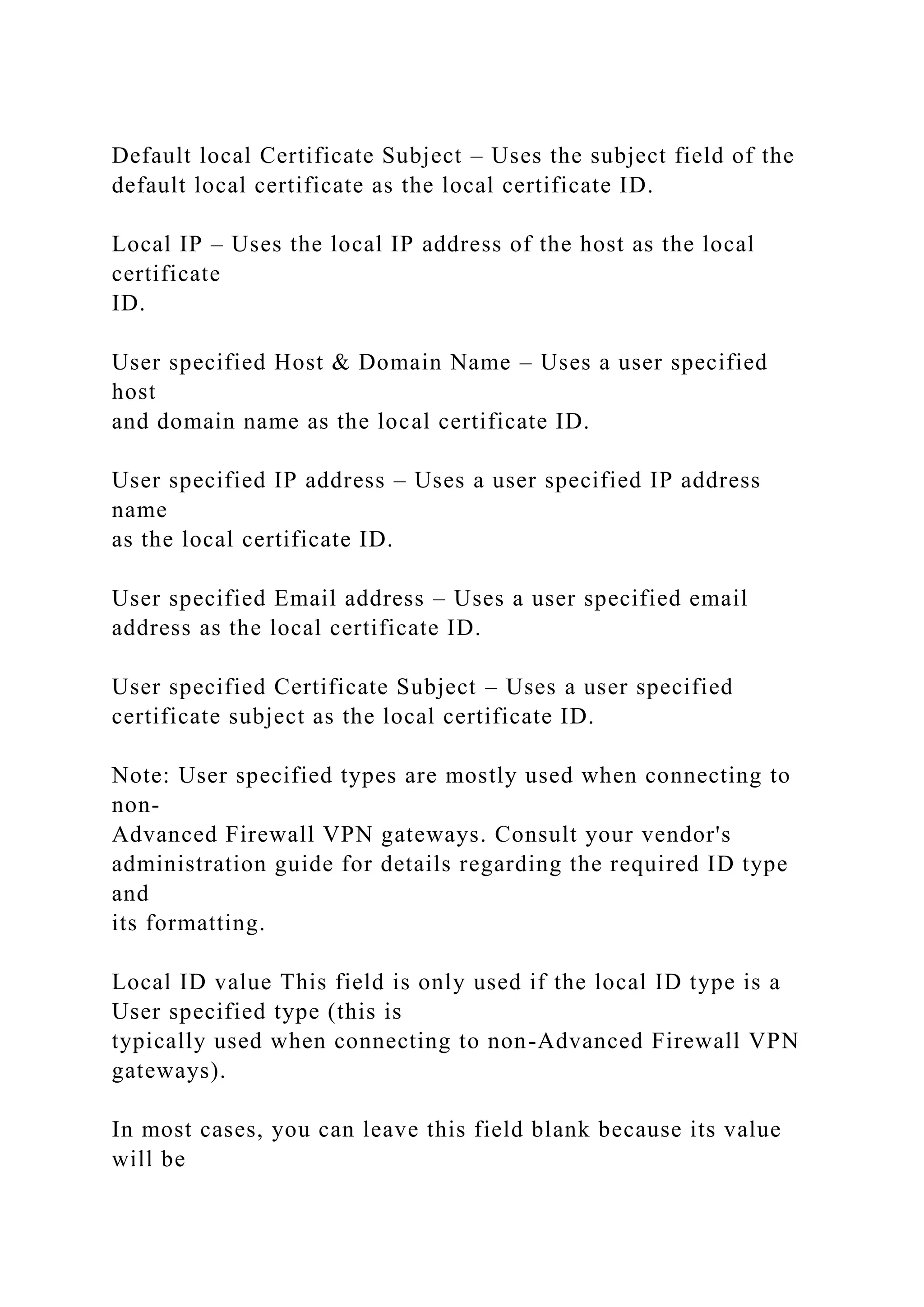 Default local Certificate Subject – Uses the subject field of the
default local certificate as the local certificate ID.
Local IP – Uses the local IP address of the host as the local
certificate
ID.
User specified Host & Domain Name – Uses a user specified
host
and domain name as the local certificate ID.
User specified IP address – Uses a user specified IP address
name
as the local certificate ID.
User specified Email address – Uses a user specified email
address as the local certificate ID.
User specified Certificate Subject – Uses a user specified
certificate subject as the local certificate ID.
Note: User specified types are mostly used when connecting to
non-
Advanced Firewall VPN gateways. Consult your vendor's
administration guide for details regarding the required ID type
and
its formatting.
Local ID value This field is only used if the local ID type is a
User specified type (this is
typically used when connecting to non-Advanced Firewall VPN
gateways).
In most cases, you can leave this field blank because its value
will be
 