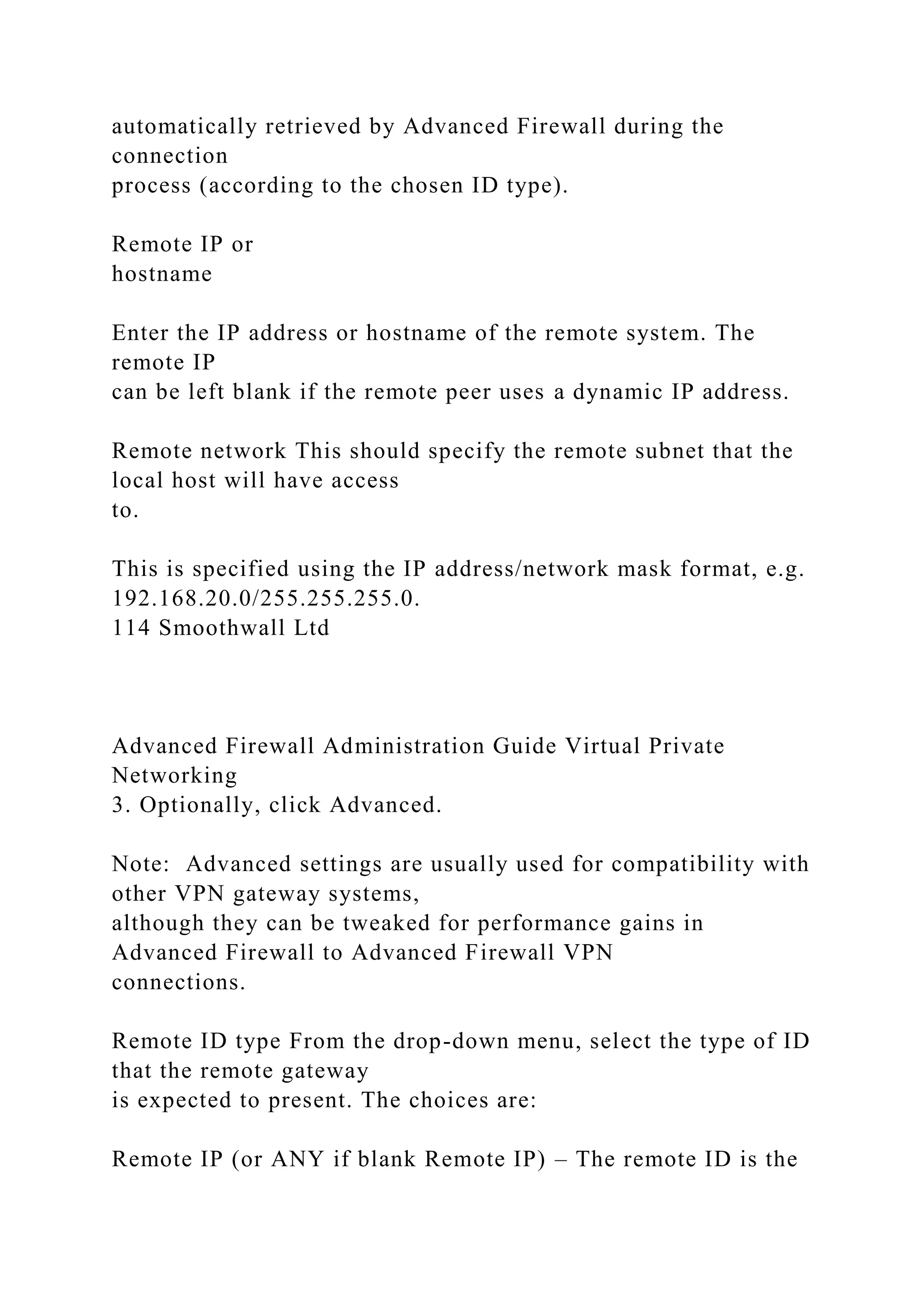 automatically retrieved by Advanced Firewall during the
connection
process (according to the chosen ID type).
Remote IP or
hostname
Enter the IP address or hostname of the remote system. The
remote IP
can be left blank if the remote peer uses a dynamic IP address.
Remote network This should specify the remote subnet that the
local host will have access
to.
This is specified using the IP address/network mask format, e.g.
192.168.20.0/255.255.255.0.
114 Smoothwall Ltd
Advanced Firewall Administration Guide Virtual Private
Networking
3. Optionally, click Advanced.
Note: Advanced settings are usually used for compatibility with
other VPN gateway systems,
although they can be tweaked for performance gains in
Advanced Firewall to Advanced Firewall VPN
connections.
Remote ID type From the drop-down menu, select the type of ID
that the remote gateway
is expected to present. The choices are:
Remote IP (or ANY if blank Remote IP) – The remote ID is the
 