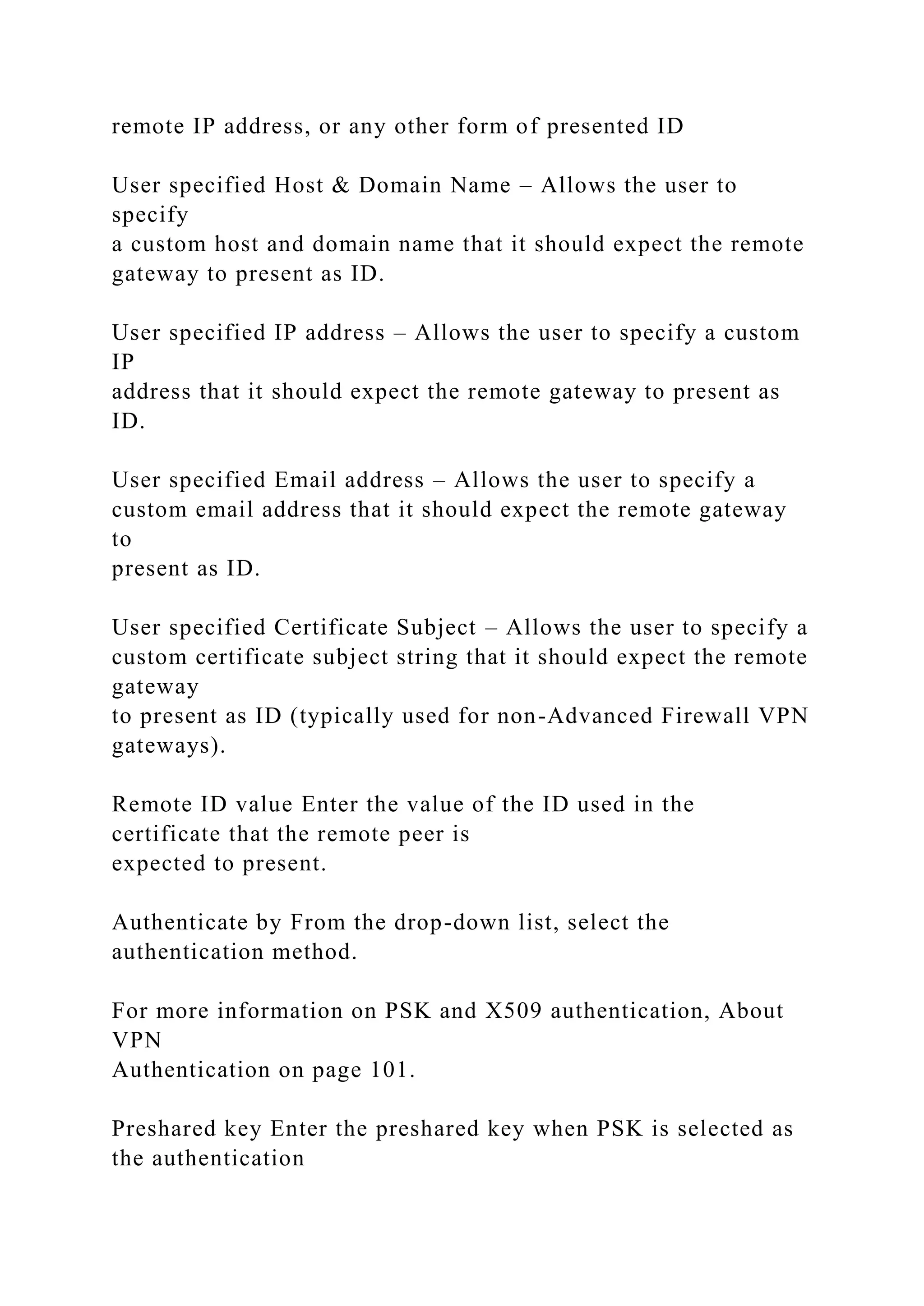 remote IP address, or any other form of presented ID
User specified Host & Domain Name – Allows the user to
specify
a custom host and domain name that it should expect the remote
gateway to present as ID.
User specified IP address – Allows the user to specify a custom
IP
address that it should expect the remote gateway to present as
ID.
User specified Email address – Allows the user to specify a
custom email address that it should expect the remote gateway
to
present as ID.
User specified Certificate Subject – Allows the user to specify a
custom certificate subject string that it should expect the remote
gateway
to present as ID (typically used for non-Advanced Firewall VPN
gateways).
Remote ID value Enter the value of the ID used in the
certificate that the remote peer is
expected to present.
Authenticate by From the drop-down list, select the
authentication method.
For more information on PSK and X509 authentication, About
VPN
Authentication on page 101.
Preshared key Enter the preshared key when PSK is selected as
the authentication
 