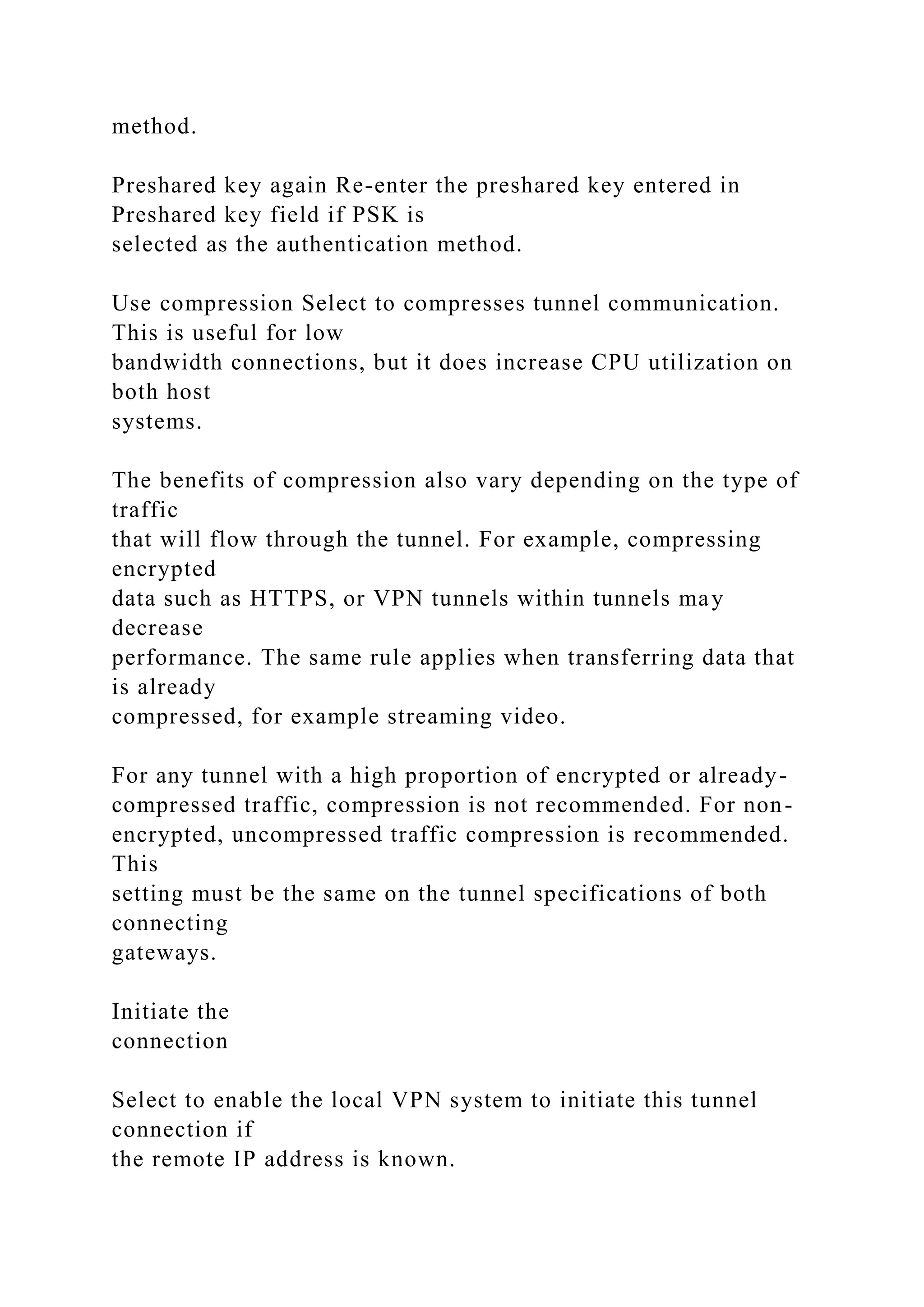 method.
Preshared key again Re-enter the preshared key entered in
Preshared key field if PSK is
selected as the authentication method.
Use compression Select to compresses tunnel communication.
This is useful for low
bandwidth connections, but it does increase CPU utilization on
both host
systems.
The benefits of compression also vary depending on the type of
traffic
that will flow through the tunnel. For example, compressing
encrypted
data such as HTTPS, or VPN tunnels within tunnels may
decrease
performance. The same rule applies when transferring data that
is already
compressed, for example streaming video.
For any tunnel with a high proportion of encrypted or already-
compressed traffic, compression is not recommended. For non-
encrypted, uncompressed traffic compression is recommended.
This
setting must be the same on the tunnel specifications of both
connecting
gateways.
Initiate the
connection
Select to enable the local VPN system to initiate this tunnel
connection if
the remote IP address is known.
 