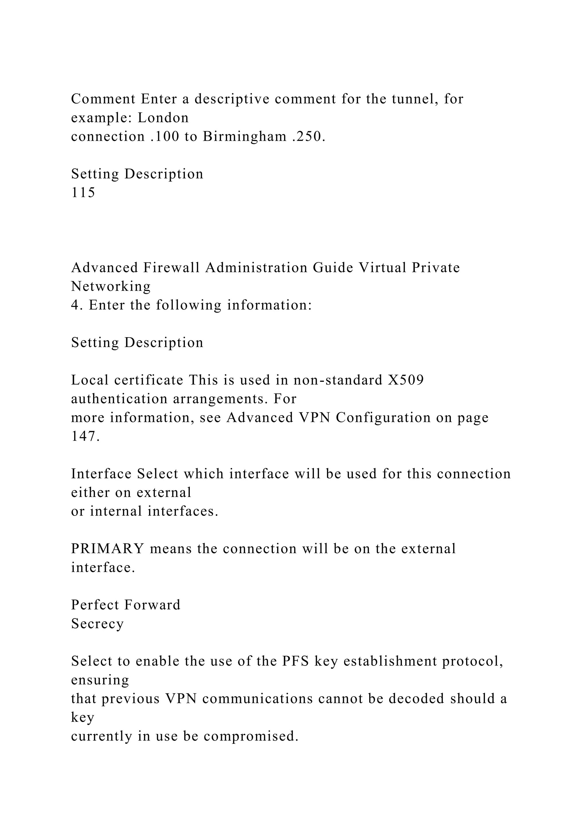 Comment Enter a descriptive comment for the tunnel, for
example: London
connection .100 to Birmingham .250.
Setting Description
115
Advanced Firewall Administration Guide Virtual Private
Networking
4. Enter the following information:
Setting Description
Local certificate This is used in non-standard X509
authentication arrangements. For
more information, see Advanced VPN Configuration on page
147.
Interface Select which interface will be used for this connection
either on external
or internal interfaces.
PRIMARY means the connection will be on the external
interface.
Perfect Forward
Secrecy
Select to enable the use of the PFS key establishment protocol,
ensuring
that previous VPN communications cannot be decoded should a
key
currently in use be compromised.
 