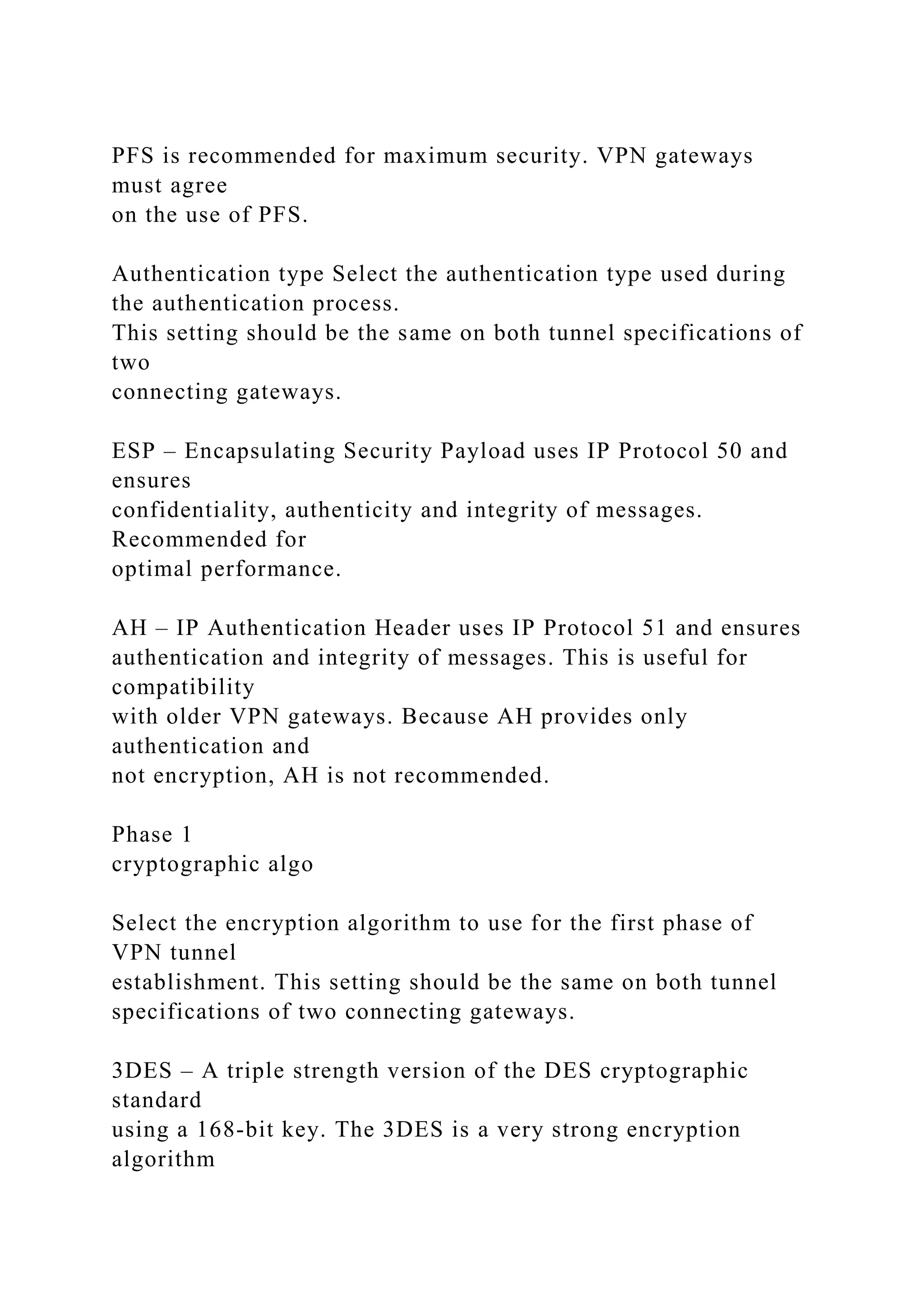 PFS is recommended for maximum security. VPN gateways
must agree
on the use of PFS.
Authentication type Select the authentication type used during
the authentication process.
This setting should be the same on both tunnel specifications of
two
connecting gateways.
ESP – Encapsulating Security Payload uses IP Protocol 50 and
ensures
confidentiality, authenticity and integrity of messages.
Recommended for
optimal performance.
AH – IP Authentication Header uses IP Protocol 51 and ensures
authentication and integrity of messages. This is useful for
compatibility
with older VPN gateways. Because AH provides only
authentication and
not encryption, AH is not recommended.
Phase 1
cryptographic algo
Select the encryption algorithm to use for the first phase of
VPN tunnel
establishment. This setting should be the same on both tunnel
specifications of two connecting gateways.
3DES – A triple strength version of the DES cryptographic
standard
using a 168-bit key. The 3DES is a very strong encryption
algorithm
 