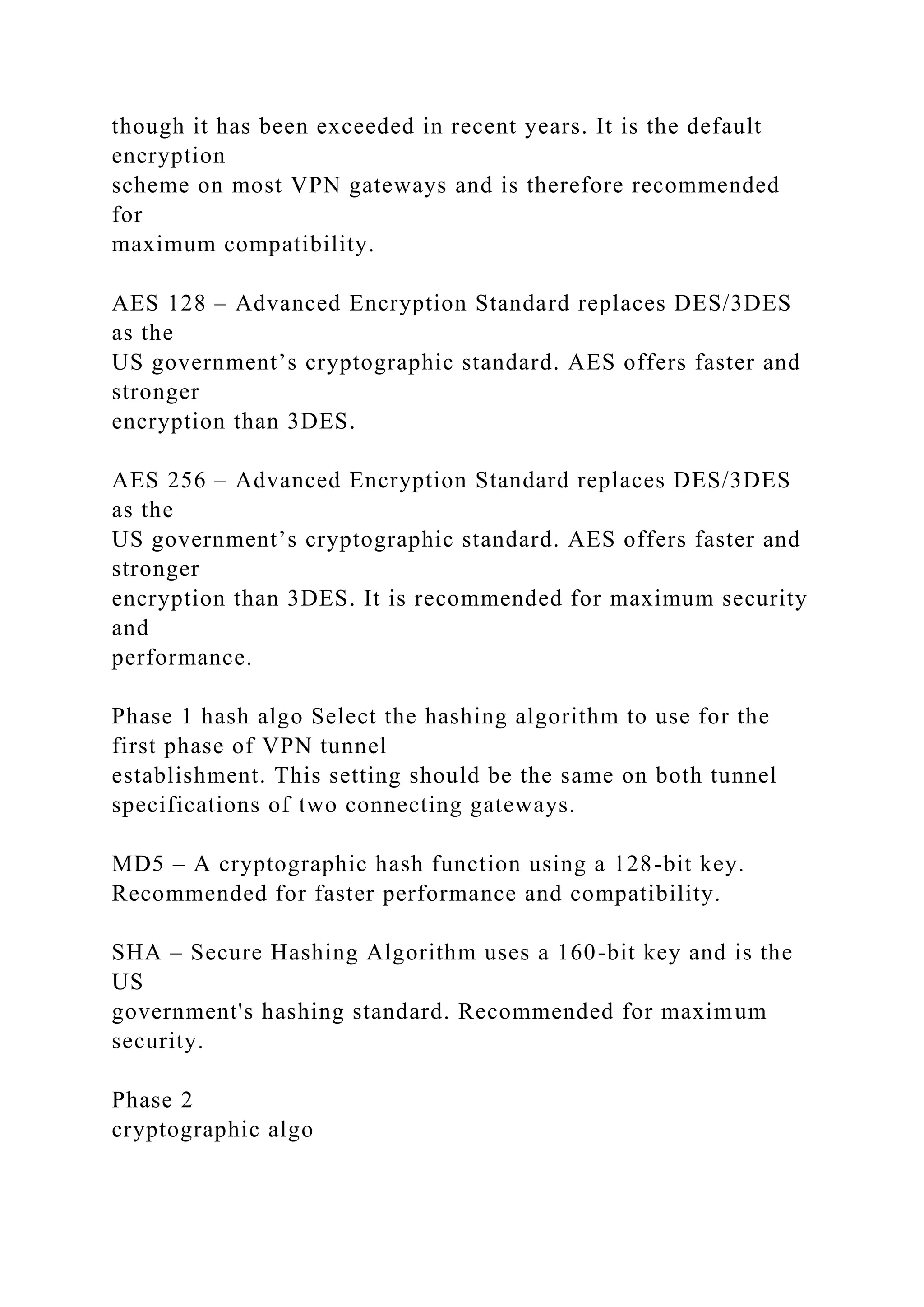 though it has been exceeded in recent years. It is the default
encryption
scheme on most VPN gateways and is therefore recommended
for
maximum compatibility.
AES 128 – Advanced Encryption Standard replaces DES/3DES
as the
US government’s cryptographic standard. AES offers faster and
stronger
encryption than 3DES.
AES 256 – Advanced Encryption Standard replaces DES/3DES
as the
US government’s cryptographic standard. AES offers faster and
stronger
encryption than 3DES. It is recommended for maximum security
and
performance.
Phase 1 hash algo Select the hashing algorithm to use for the
first phase of VPN tunnel
establishment. This setting should be the same on both tunnel
specifications of two connecting gateways.
MD5 – A cryptographic hash function using a 128-bit key.
Recommended for faster performance and compatibility.
SHA – Secure Hashing Algorithm uses a 160-bit key and is the
US
government's hashing standard. Recommended for maximum
security.
Phase 2
cryptographic algo
 