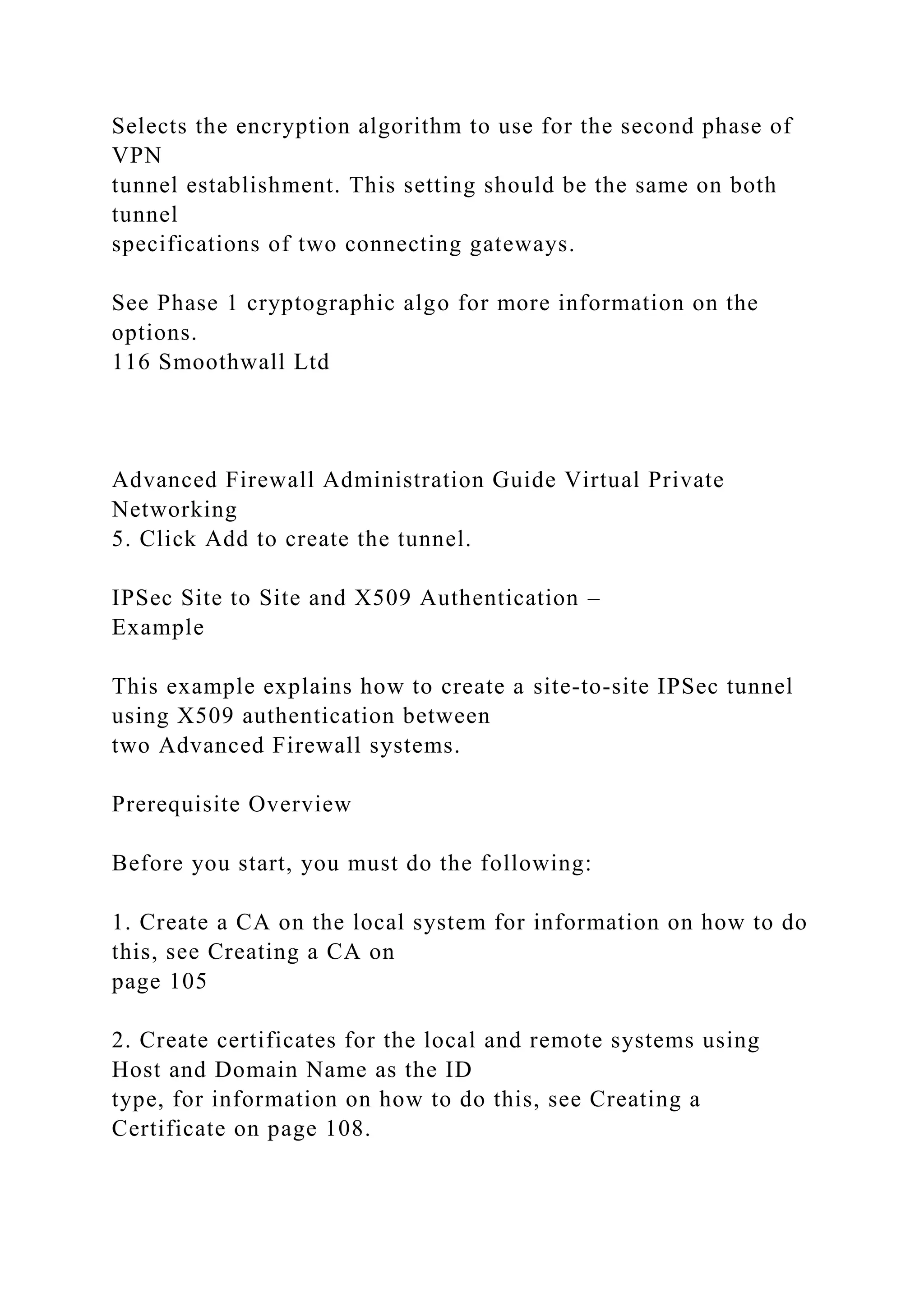 Selects the encryption algorithm to use for the second phase of
VPN
tunnel establishment. This setting should be the same on both
tunnel
specifications of two connecting gateways.
See Phase 1 cryptographic algo for more information on the
options.
116 Smoothwall Ltd
Advanced Firewall Administration Guide Virtual Private
Networking
5. Click Add to create the tunnel.
IPSec Site to Site and X509 Authentication –
Example
This example explains how to create a site-to-site IPSec tunnel
using X509 authentication between
two Advanced Firewall systems.
Prerequisite Overview
Before you start, you must do the following:
1. Create a CA on the local system for information on how to do
this, see Creating a CA on
page 105
2. Create certificates for the local and remote systems using
Host and Domain Name as the ID
type, for information on how to do this, see Creating a
Certificate on page 108.
 