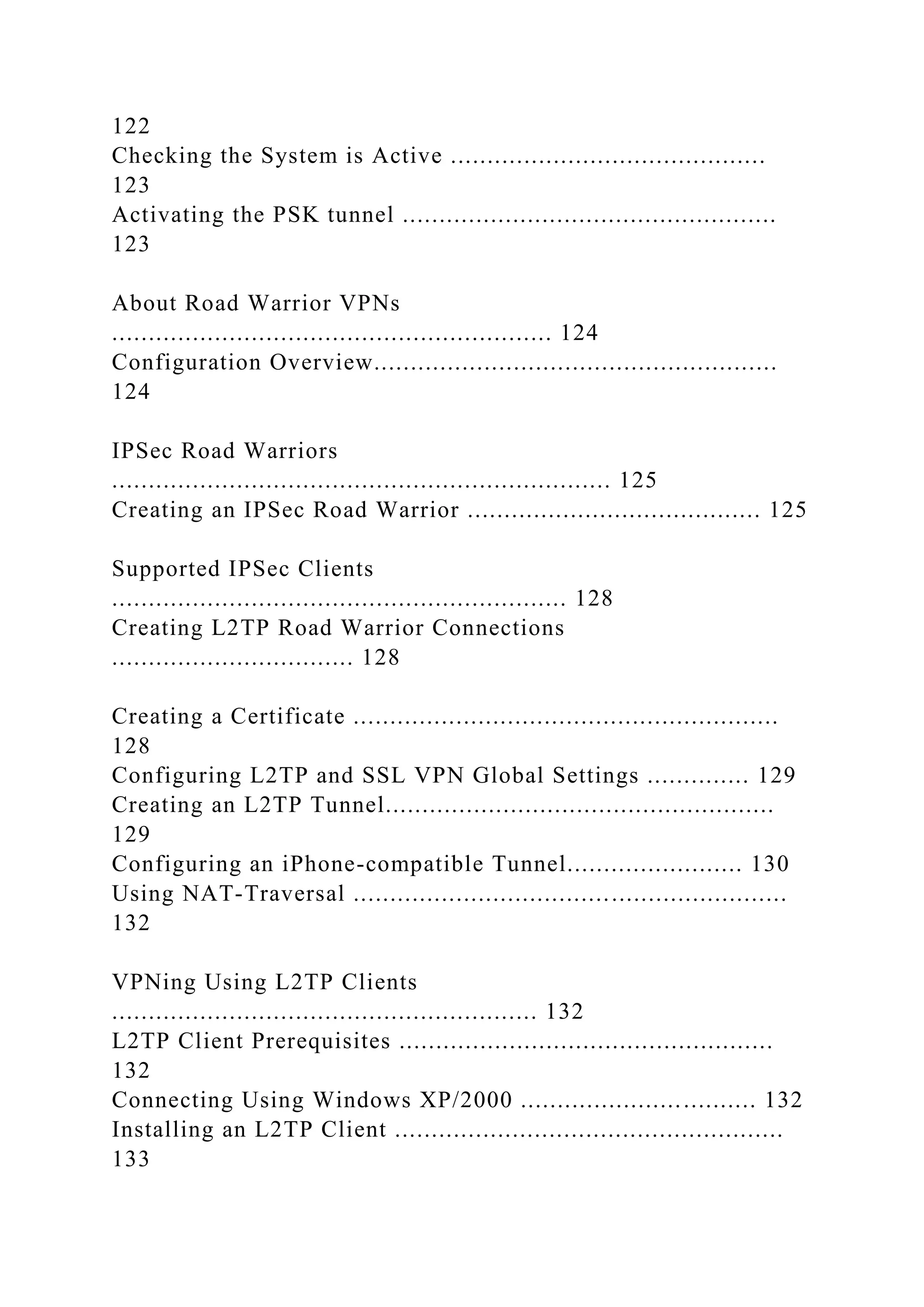 122
Checking the System is Active ...........................................
123
Activating the PSK tunnel ...................................................
123
About Road Warrior VPNs
............................................................ 124
Configuration Overview.......................................................
124
IPSec Road Warriors
.................................................................... 125
Creating an IPSec Road Warrior ........................................ 125
Supported IPSec Clients
.............................................................. 128
Creating L2TP Road Warrior Connections
................................. 128
Creating a Certificate ..........................................................
128
Configuring L2TP and SSL VPN Global Settings .............. 129
Creating an L2TP Tunnel.....................................................
129
Configuring an iPhone-compatible Tunnel........................ 130
Using NAT-Traversal ...........................................................
132
VPNing Using L2TP Clients
.......................................................... 132
L2TP Client Prerequisites ...................................................
132
Connecting Using Windows XP/2000 ................................ 132
Installing an L2TP Client .....................................................
133
 