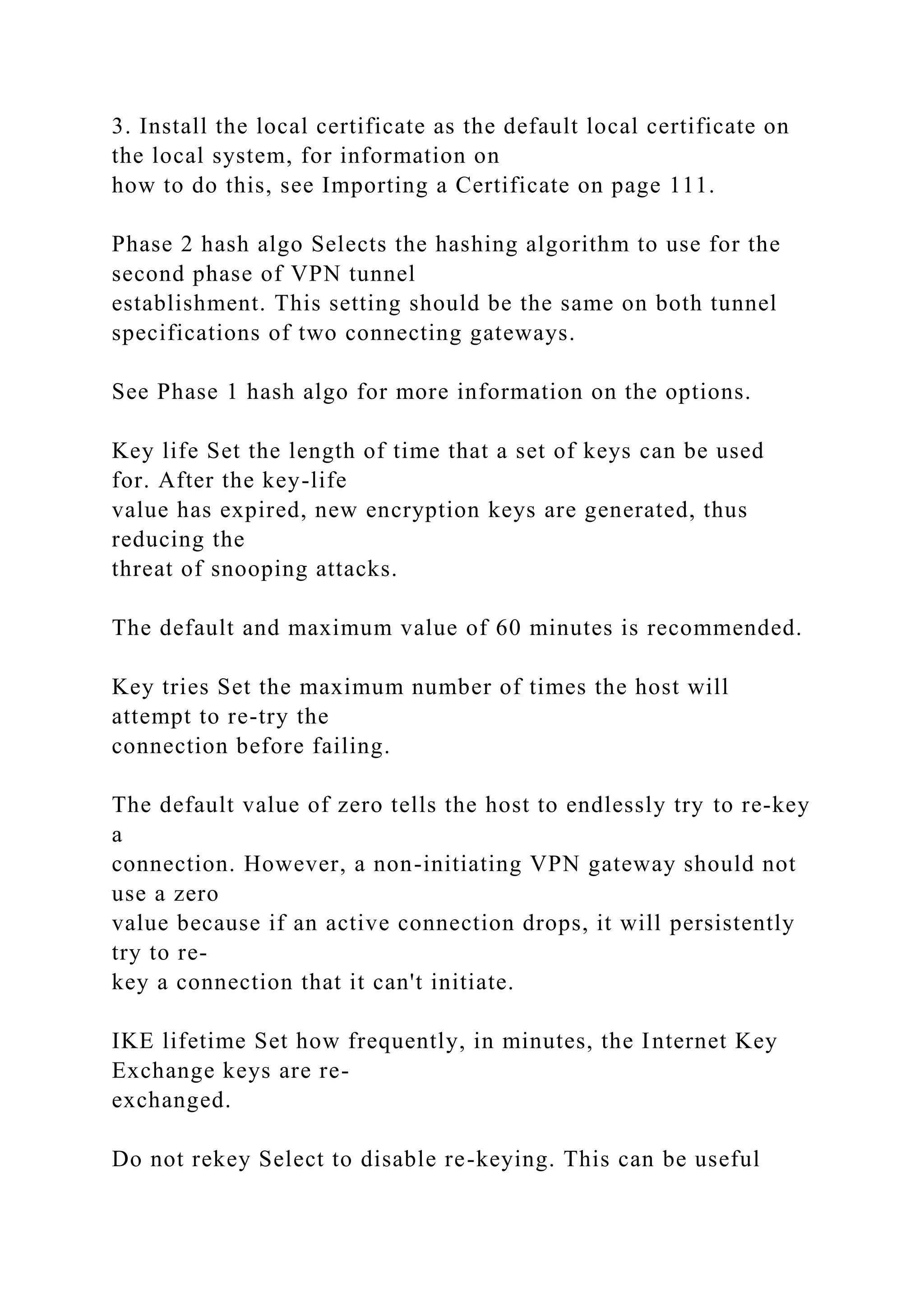 3. Install the local certificate as the default local certificate on
the local system, for information on
how to do this, see Importing a Certificate on page 111.
Phase 2 hash algo Selects the hashing algorithm to use for the
second phase of VPN tunnel
establishment. This setting should be the same on both tunnel
specifications of two connecting gateways.
See Phase 1 hash algo for more information on the options.
Key life Set the length of time that a set of keys can be used
for. After the key-life
value has expired, new encryption keys are generated, thus
reducing the
threat of snooping attacks.
The default and maximum value of 60 minutes is recommended.
Key tries Set the maximum number of times the host will
attempt to re-try the
connection before failing.
The default value of zero tells the host to endlessly try to re-key
a
connection. However, a non-initiating VPN gateway should not
use a zero
value because if an active connection drops, it will persistently
try to re-
key a connection that it can't initiate.
IKE lifetime Set how frequently, in minutes, the Internet Key
Exchange keys are re-
exchanged.
Do not rekey Select to disable re-keying. This can be useful
 