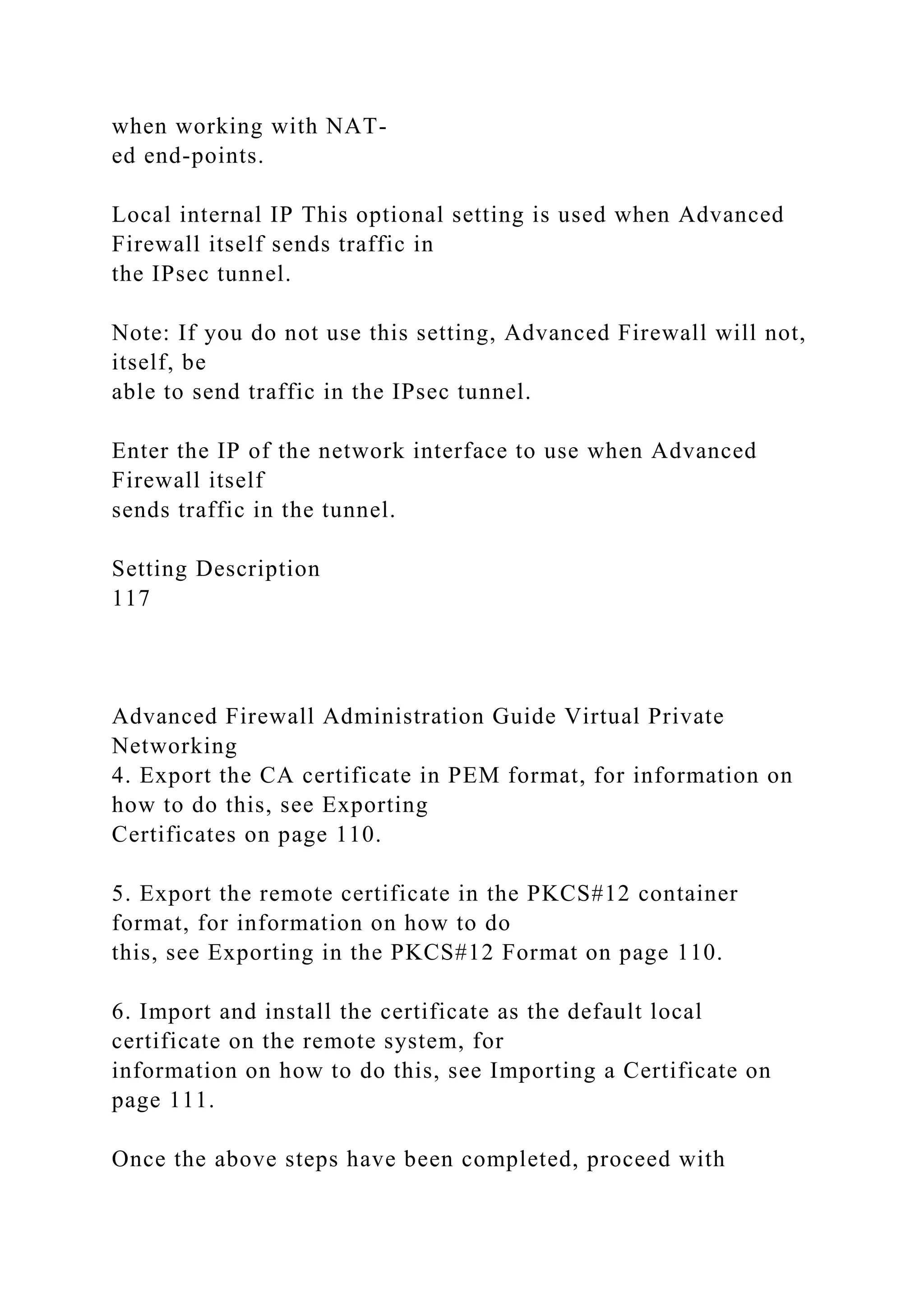 when working with NAT-
ed end-points.
Local internal IP This optional setting is used when Advanced
Firewall itself sends traffic in
the IPsec tunnel.
Note: If you do not use this setting, Advanced Firewall will not,
itself, be
able to send traffic in the IPsec tunnel.
Enter the IP of the network interface to use when Advanced
Firewall itself
sends traffic in the tunnel.
Setting Description
117
Advanced Firewall Administration Guide Virtual Private
Networking
4. Export the CA certificate in PEM format, for information on
how to do this, see Exporting
Certificates on page 110.
5. Export the remote certificate in the PKCS#12 container
format, for information on how to do
this, see Exporting in the PKCS#12 Format on page 110.
6. Import and install the certificate as the default local
certificate on the remote system, for
information on how to do this, see Importing a Certificate on
page 111.
Once the above steps have been completed, proceed with
 