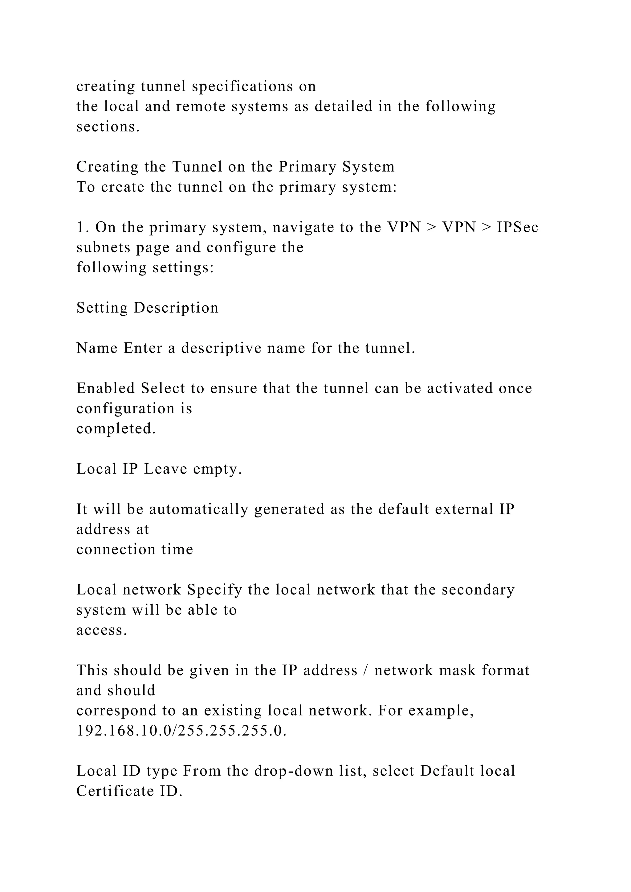 creating tunnel specifications on
the local and remote systems as detailed in the following
sections.
Creating the Tunnel on the Primary System
To create the tunnel on the primary system:
1. On the primary system, navigate to the VPN > VPN > IPSec
subnets page and configure the
following settings:
Setting Description
Name Enter a descriptive name for the tunnel.
Enabled Select to ensure that the tunnel can be activated once
configuration is
completed.
Local IP Leave empty.
It will be automatically generated as the default external IP
address at
connection time
Local network Specify the local network that the secondary
system will be able to
access.
This should be given in the IP address / network mask format
and should
correspond to an existing local network. For example,
192.168.10.0/255.255.255.0.
Local ID type From the drop-down list, select Default local
Certificate ID.
 