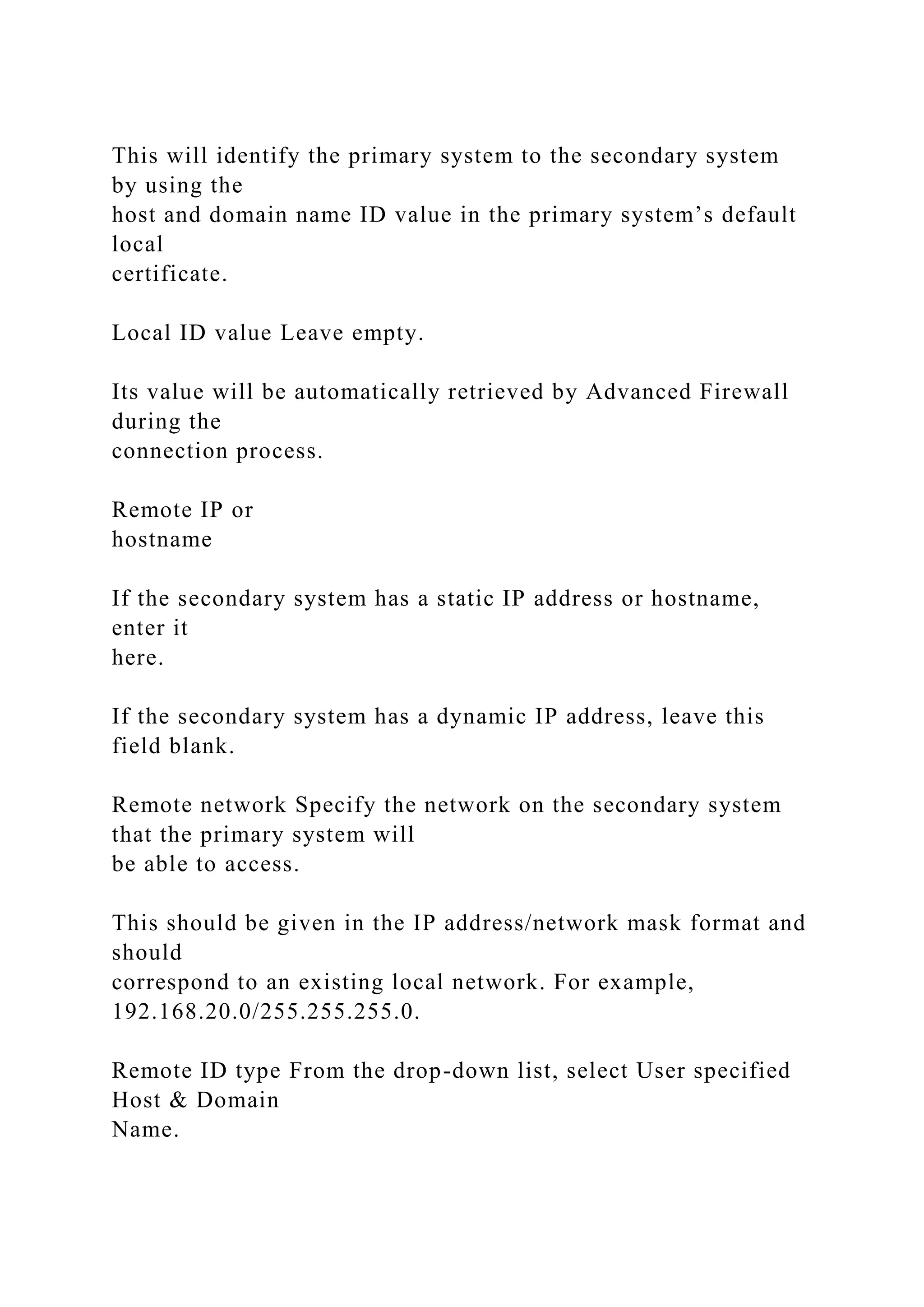This will identify the primary system to the secondary system
by using the
host and domain name ID value in the primary system’s default
local
certificate.
Local ID value Leave empty.
Its value will be automatically retrieved by Advanced Firewall
during the
connection process.
Remote IP or
hostname
If the secondary system has a static IP address or hostname,
enter it
here.
If the secondary system has a dynamic IP address, leave this
field blank.
Remote network Specify the network on the secondary system
that the primary system will
be able to access.
This should be given in the IP address/network mask format and
should
correspond to an existing local network. For example,
192.168.20.0/255.255.255.0.
Remote ID type From the drop-down list, select User specified
Host & Domain
Name.
 
