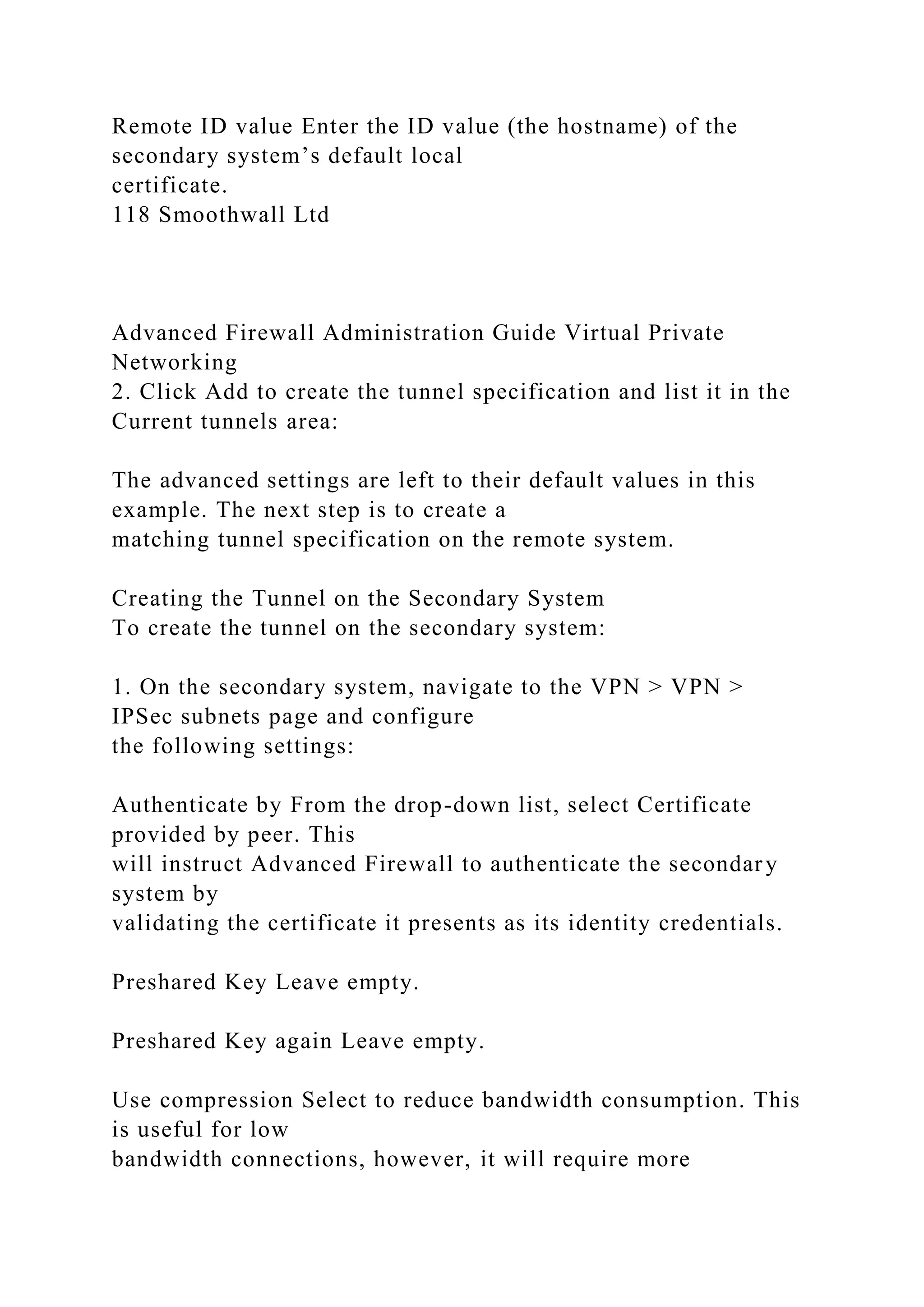 Remote ID value Enter the ID value (the hostname) of the
secondary system’s default local
certificate.
118 Smoothwall Ltd
Advanced Firewall Administration Guide Virtual Private
Networking
2. Click Add to create the tunnel specification and list it in the
Current tunnels area:
The advanced settings are left to their default values in this
example. The next step is to create a
matching tunnel specification on the remote system.
Creating the Tunnel on the Secondary System
To create the tunnel on the secondary system:
1. On the secondary system, navigate to the VPN > VPN >
IPSec subnets page and configure
the following settings:
Authenticate by From the drop-down list, select Certificate
provided by peer. This
will instruct Advanced Firewall to authenticate the secondary
system by
validating the certificate it presents as its identity credentials.
Preshared Key Leave empty.
Preshared Key again Leave empty.
Use compression Select to reduce bandwidth consumption. This
is useful for low
bandwidth connections, however, it will require more
 