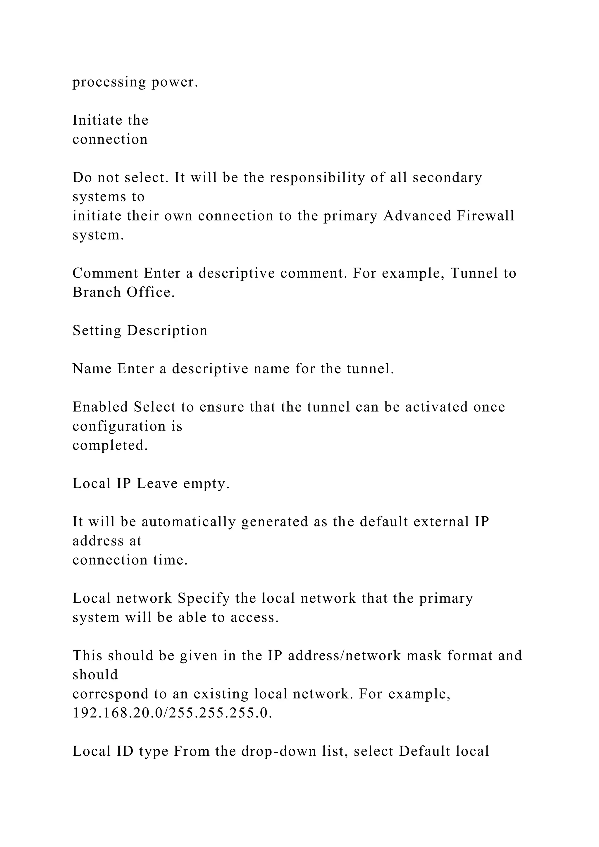 processing power.
Initiate the
connection
Do not select. It will be the responsibility of all secondary
systems to
initiate their own connection to the primary Advanced Firewall
system.
Comment Enter a descriptive comment. For example, Tunnel to
Branch Office.
Setting Description
Name Enter a descriptive name for the tunnel.
Enabled Select to ensure that the tunnel can be activated once
configuration is
completed.
Local IP Leave empty.
It will be automatically generated as the default external IP
address at
connection time.
Local network Specify the local network that the primary
system will be able to access.
This should be given in the IP address/network mask format and
should
correspond to an existing local network. For example,
192.168.20.0/255.255.255.0.
Local ID type From the drop-down list, select Default local
 