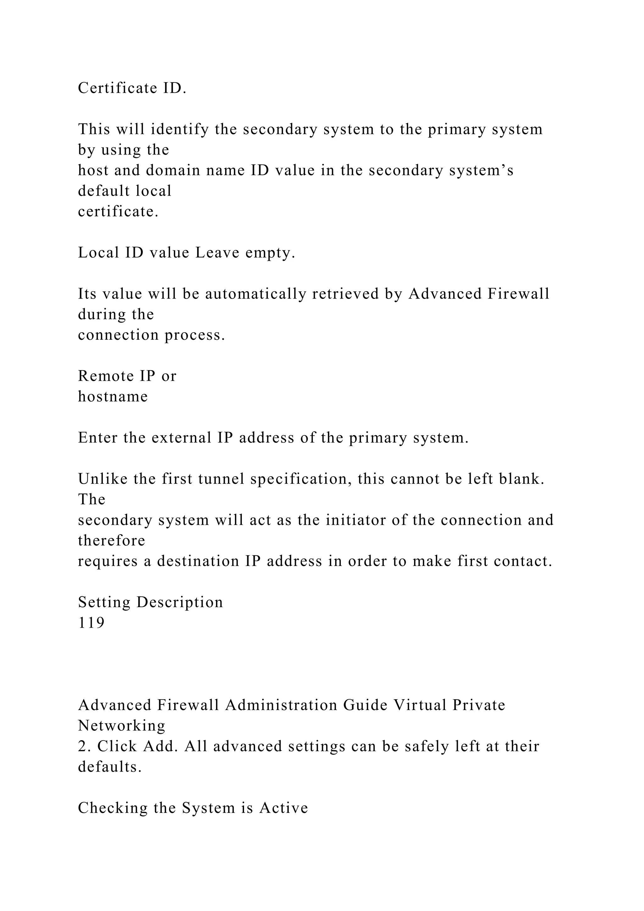 Certificate ID.
This will identify the secondary system to the primary system
by using the
host and domain name ID value in the secondary system’s
default local
certificate.
Local ID value Leave empty.
Its value will be automatically retrieved by Advanced Firewall
during the
connection process.
Remote IP or
hostname
Enter the external IP address of the primary system.
Unlike the first tunnel specification, this cannot be left blank.
The
secondary system will act as the initiator of the connection and
therefore
requires a destination IP address in order to make first contact.
Setting Description
119
Advanced Firewall Administration Guide Virtual Private
Networking
2. Click Add. All advanced settings can be safely left at their
defaults.
Checking the System is Active
 