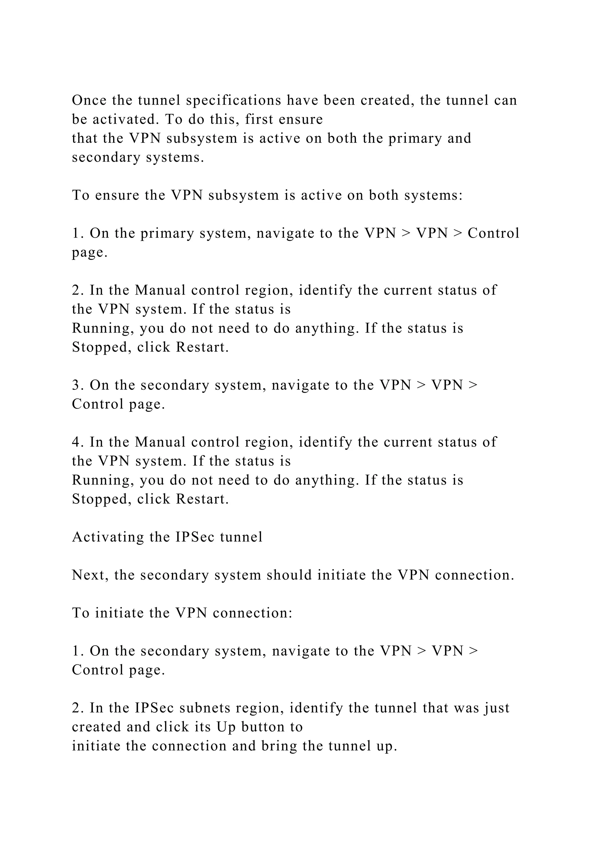 Once the tunnel specifications have been created, the tunnel can
be activated. To do this, first ensure
that the VPN subsystem is active on both the primary and
secondary systems.
To ensure the VPN subsystem is active on both systems:
1. On the primary system, navigate to the VPN > VPN > Control
page.
2. In the Manual control region, identify the current status of
the VPN system. If the status is
Running, you do not need to do anything. If the status is
Stopped, click Restart.
3. On the secondary system, navigate to the VPN > VPN >
Control page.
4. In the Manual control region, identify the current status of
the VPN system. If the status is
Running, you do not need to do anything. If the status is
Stopped, click Restart.
Activating the IPSec tunnel
Next, the secondary system should initiate the VPN connection.
To initiate the VPN connection:
1. On the secondary system, navigate to the VPN > VPN >
Control page.
2. In the IPSec subnets region, identify the tunnel that was just
created and click its Up button to
initiate the connection and bring the tunnel up.
 