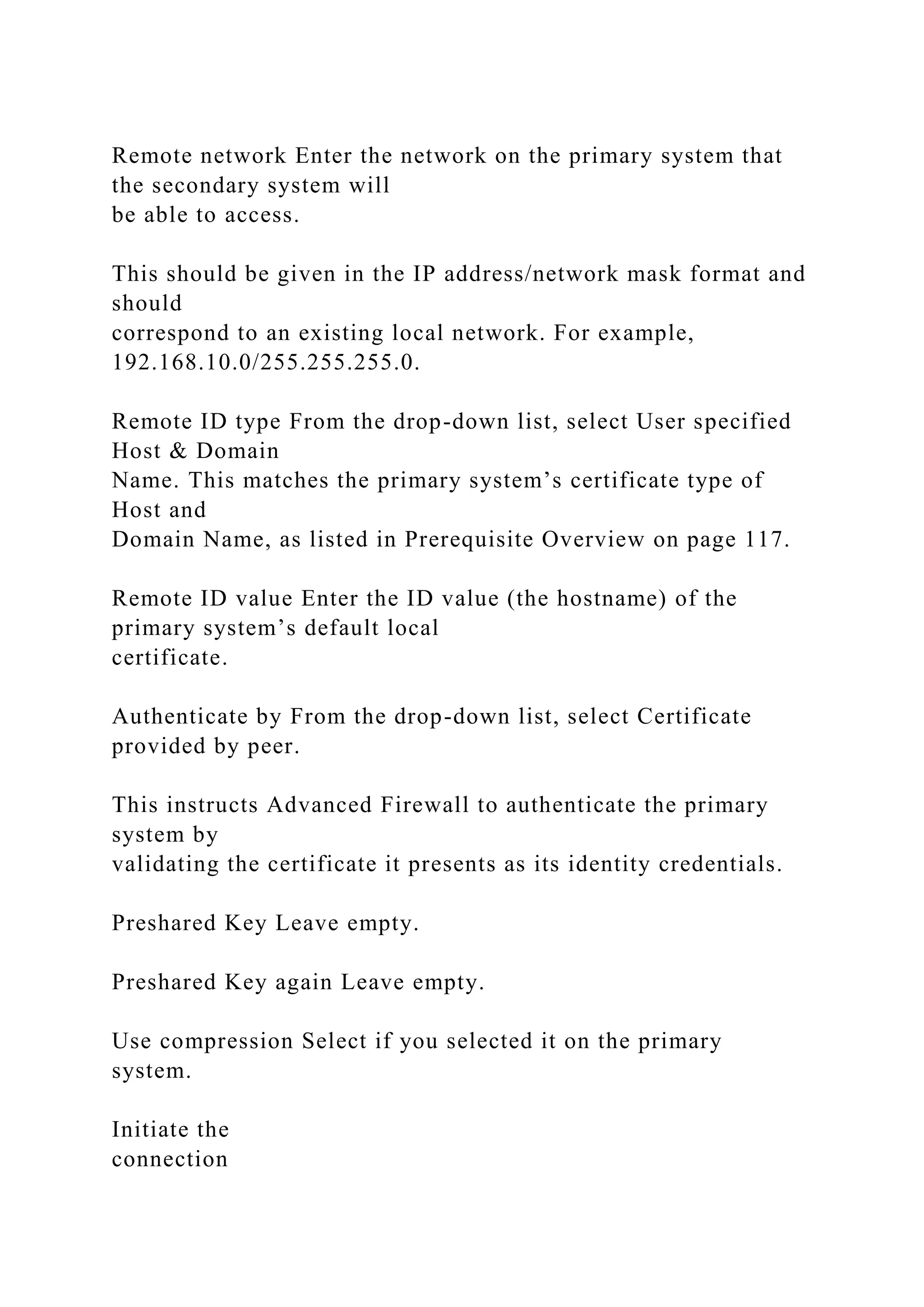 Remote network Enter the network on the primary system that
the secondary system will
be able to access.
This should be given in the IP address/network mask format and
should
correspond to an existing local network. For example,
192.168.10.0/255.255.255.0.
Remote ID type From the drop-down list, select User specified
Host & Domain
Name. This matches the primary system’s certificate type of
Host and
Domain Name, as listed in Prerequisite Overview on page 117.
Remote ID value Enter the ID value (the hostname) of the
primary system’s default local
certificate.
Authenticate by From the drop-down list, select Certificate
provided by peer.
This instructs Advanced Firewall to authenticate the primary
system by
validating the certificate it presents as its identity credentials.
Preshared Key Leave empty.
Preshared Key again Leave empty.
Use compression Select if you selected it on the primary
system.
Initiate the
connection
 