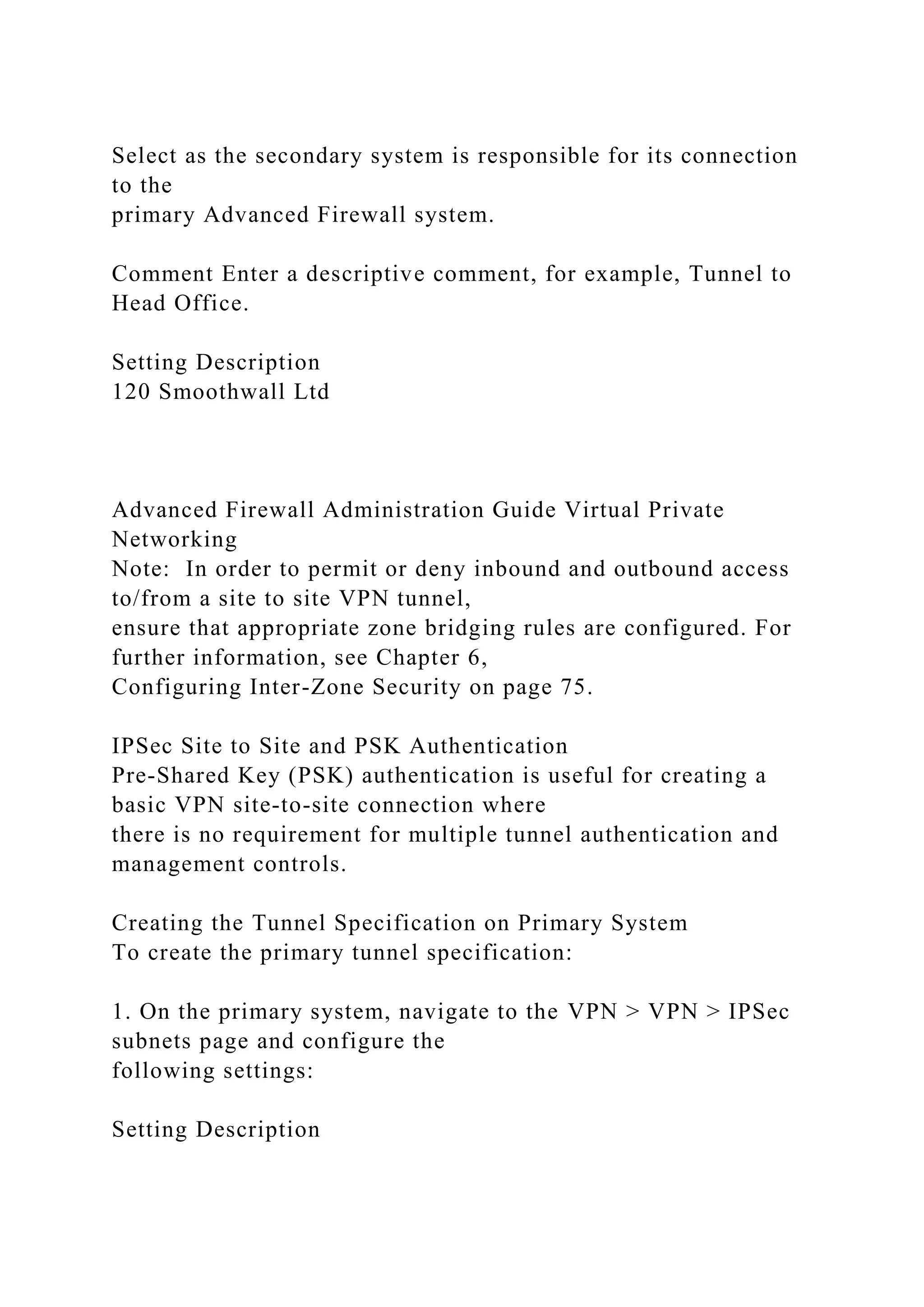 Select as the secondary system is responsible for its connection
to the
primary Advanced Firewall system.
Comment Enter a descriptive comment, for example, Tunnel to
Head Office.
Setting Description
120 Smoothwall Ltd
Advanced Firewall Administration Guide Virtual Private
Networking
Note: In order to permit or deny inbound and outbound access
to/from a site to site VPN tunnel,
ensure that appropriate zone bridging rules are configured. For
further information, see Chapter 6,
Configuring Inter-Zone Security on page 75.
IPSec Site to Site and PSK Authentication
Pre-Shared Key (PSK) authentication is useful for creating a
basic VPN site-to-site connection where
there is no requirement for multiple tunnel authentication and
management controls.
Creating the Tunnel Specification on Primary System
To create the primary tunnel specification:
1. On the primary system, navigate to the VPN > VPN > IPSec
subnets page and configure the
following settings:
Setting Description
 
