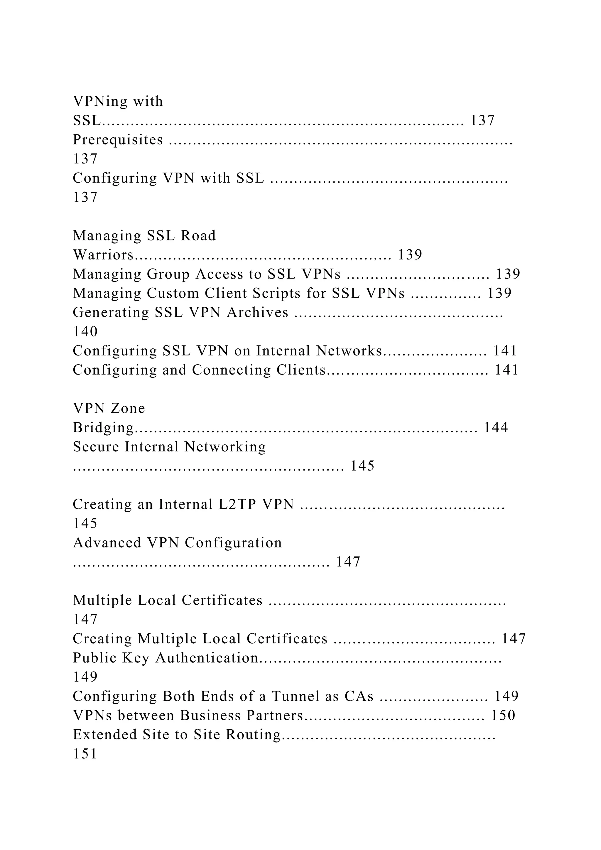 VPNing with
SSL............................................................................ 137
Prerequisites ........................................................................
137
Configuring VPN with SSL ..................................................
137
Managing SSL Road
Warriors...................................................... 139
Managing Group Access to SSL VPNs .............................. 139
Managing Custom Client Scripts for SSL VPNs ............... 139
Generating SSL VPN Archives ............................................
140
Configuring SSL VPN on Internal Networks...................... 141
Configuring and Connecting Clients.................................. 141
VPN Zone
Bridging........................................................................ 144
Secure Internal Networking
......................................................... 145
Creating an Internal L2TP VPN ...........................................
145
Advanced VPN Configuration
...................................................... 147
Multiple Local Certificates ..................................................
147
Creating Multiple Local Certificates .................................. 147
Public Key Authentication...................................................
149
Configuring Both Ends of a Tunnel as CAs ....................... 149
VPNs between Business Partners...................................... 150
Extended Site to Site Routing.............................................
151
 