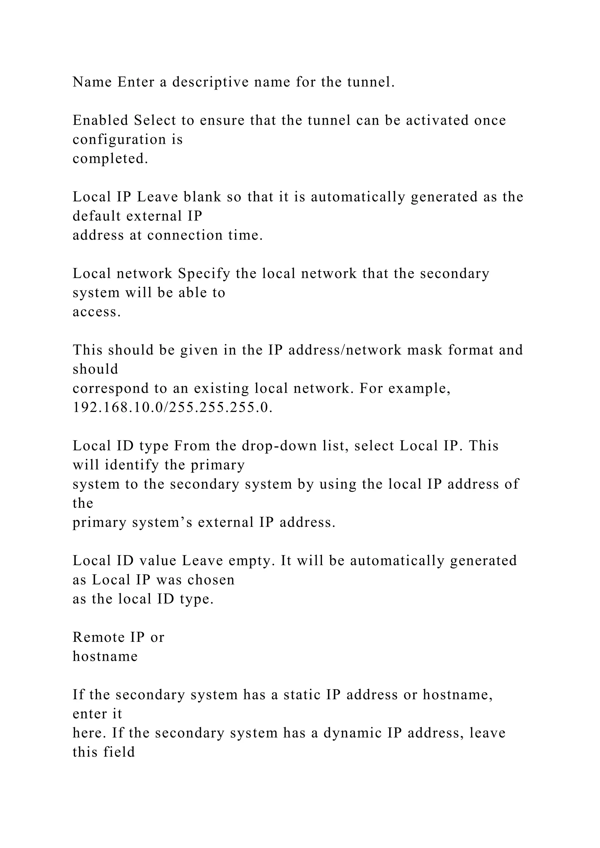 Name Enter a descriptive name for the tunnel.
Enabled Select to ensure that the tunnel can be activated once
configuration is
completed.
Local IP Leave blank so that it is automatically generated as the
default external IP
address at connection time.
Local network Specify the local network that the secondary
system will be able to
access.
This should be given in the IP address/network mask format and
should
correspond to an existing local network. For example,
192.168.10.0/255.255.255.0.
Local ID type From the drop-down list, select Local IP. This
will identify the primary
system to the secondary system by using the local IP address of
the
primary system’s external IP address.
Local ID value Leave empty. It will be automatically generated
as Local IP was chosen
as the local ID type.
Remote IP or
hostname
If the secondary system has a static IP address or hostname,
enter it
here. If the secondary system has a dynamic IP address, leave
this field
 