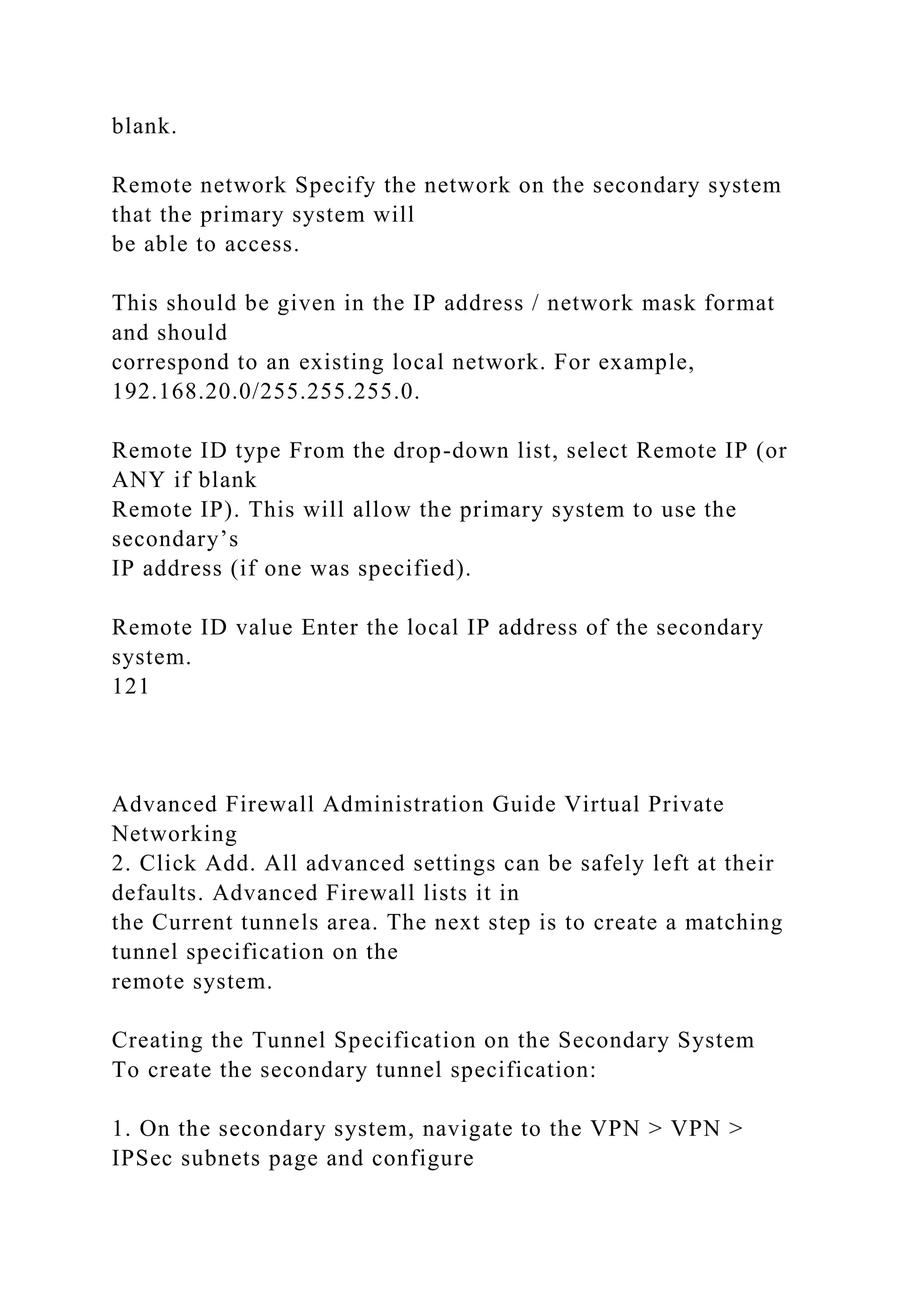 blank.
Remote network Specify the network on the secondary system
that the primary system will
be able to access.
This should be given in the IP address / network mask format
and should
correspond to an existing local network. For example,
192.168.20.0/255.255.255.0.
Remote ID type From the drop-down list, select Remote IP (or
ANY if blank
Remote IP). This will allow the primary system to use the
secondary’s
IP address (if one was specified).
Remote ID value Enter the local IP address of the secondary
system.
121
Advanced Firewall Administration Guide Virtual Private
Networking
2. Click Add. All advanced settings can be safely left at their
defaults. Advanced Firewall lists it in
the Current tunnels area. The next step is to create a matching
tunnel specification on the
remote system.
Creating the Tunnel Specification on the Secondary System
To create the secondary tunnel specification:
1. On the secondary system, navigate to the VPN > VPN >
IPSec subnets page and configure
 
