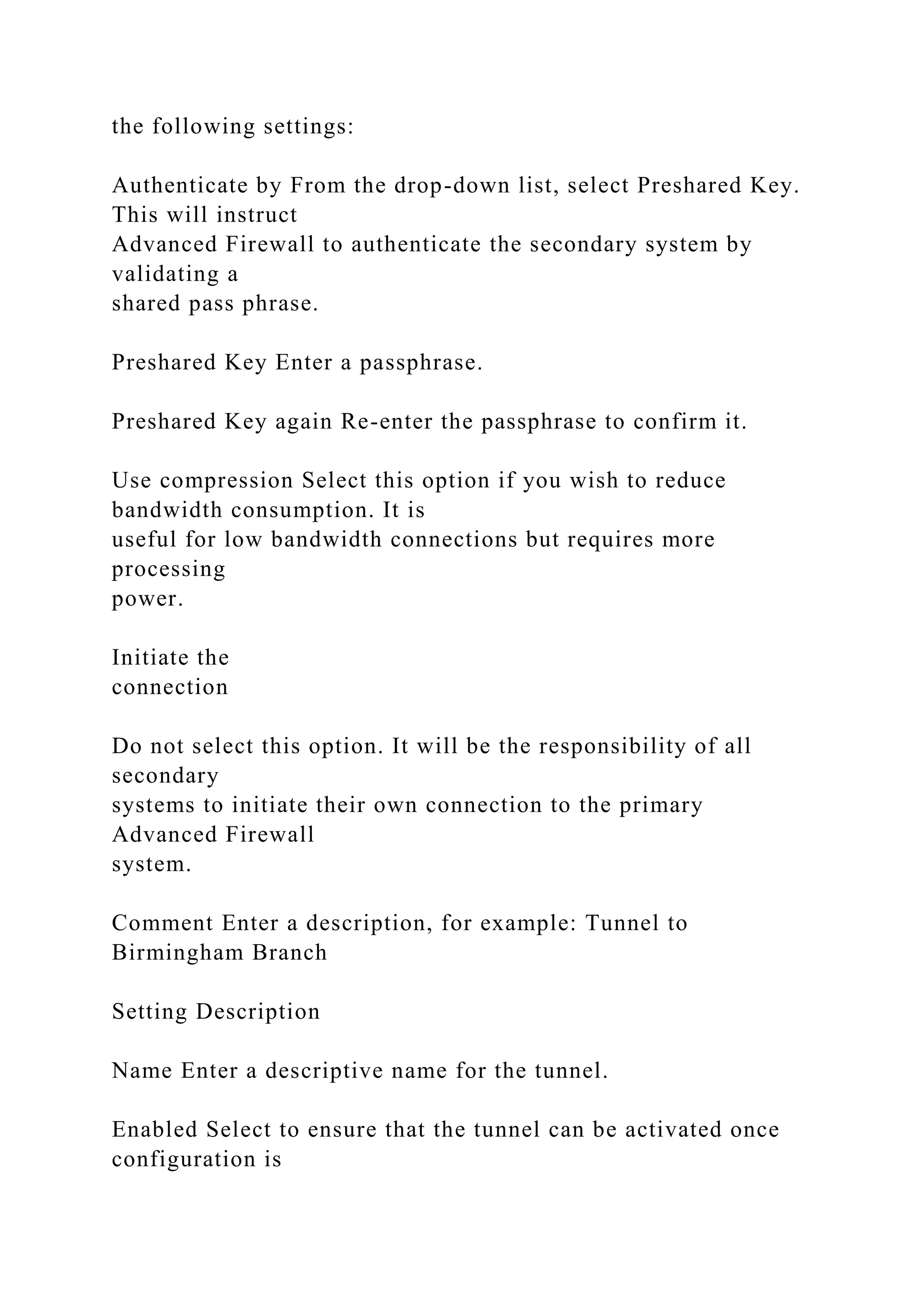 the following settings:
Authenticate by From the drop-down list, select Preshared Key.
This will instruct
Advanced Firewall to authenticate the secondary system by
validating a
shared pass phrase.
Preshared Key Enter a passphrase.
Preshared Key again Re-enter the passphrase to confirm it.
Use compression Select this option if you wish to reduce
bandwidth consumption. It is
useful for low bandwidth connections but requires more
processing
power.
Initiate the
connection
Do not select this option. It will be the responsibility of all
secondary
systems to initiate their own connection to the primary
Advanced Firewall
system.
Comment Enter a description, for example: Tunnel to
Birmingham Branch
Setting Description
Name Enter a descriptive name for the tunnel.
Enabled Select to ensure that the tunnel can be activated once
configuration is
 
