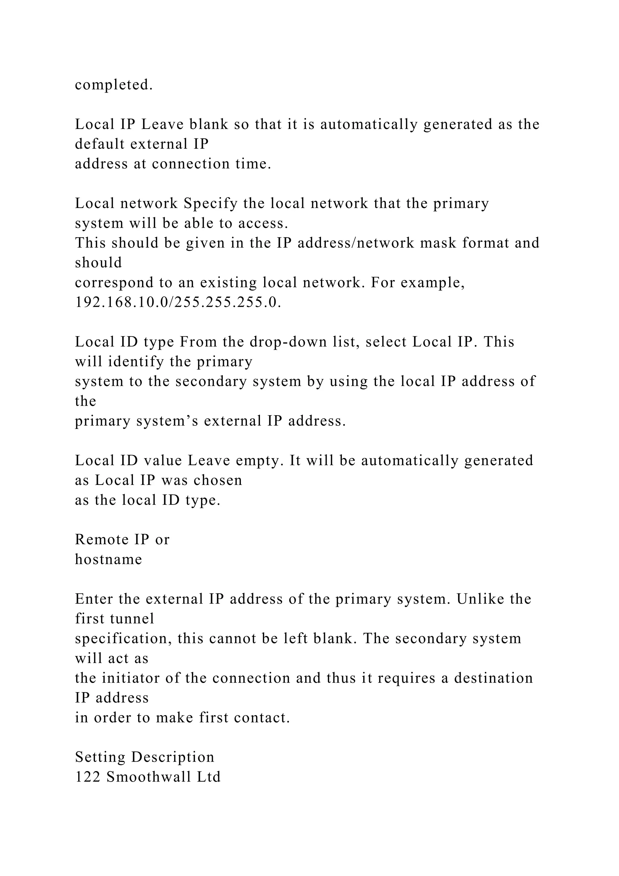 completed.
Local IP Leave blank so that it is automatically generated as the
default external IP
address at connection time.
Local network Specify the local network that the primary
system will be able to access.
This should be given in the IP address/network mask format and
should
correspond to an existing local network. For example,
192.168.10.0/255.255.255.0.
Local ID type From the drop-down list, select Local IP. This
will identify the primary
system to the secondary system by using the local IP address of
the
primary system’s external IP address.
Local ID value Leave empty. It will be automatically generated
as Local IP was chosen
as the local ID type.
Remote IP or
hostname
Enter the external IP address of the primary system. Unlike the
first tunnel
specification, this cannot be left blank. The secondary system
will act as
the initiator of the connection and thus it requires a destination
IP address
in order to make first contact.
Setting Description
122 Smoothwall Ltd
 