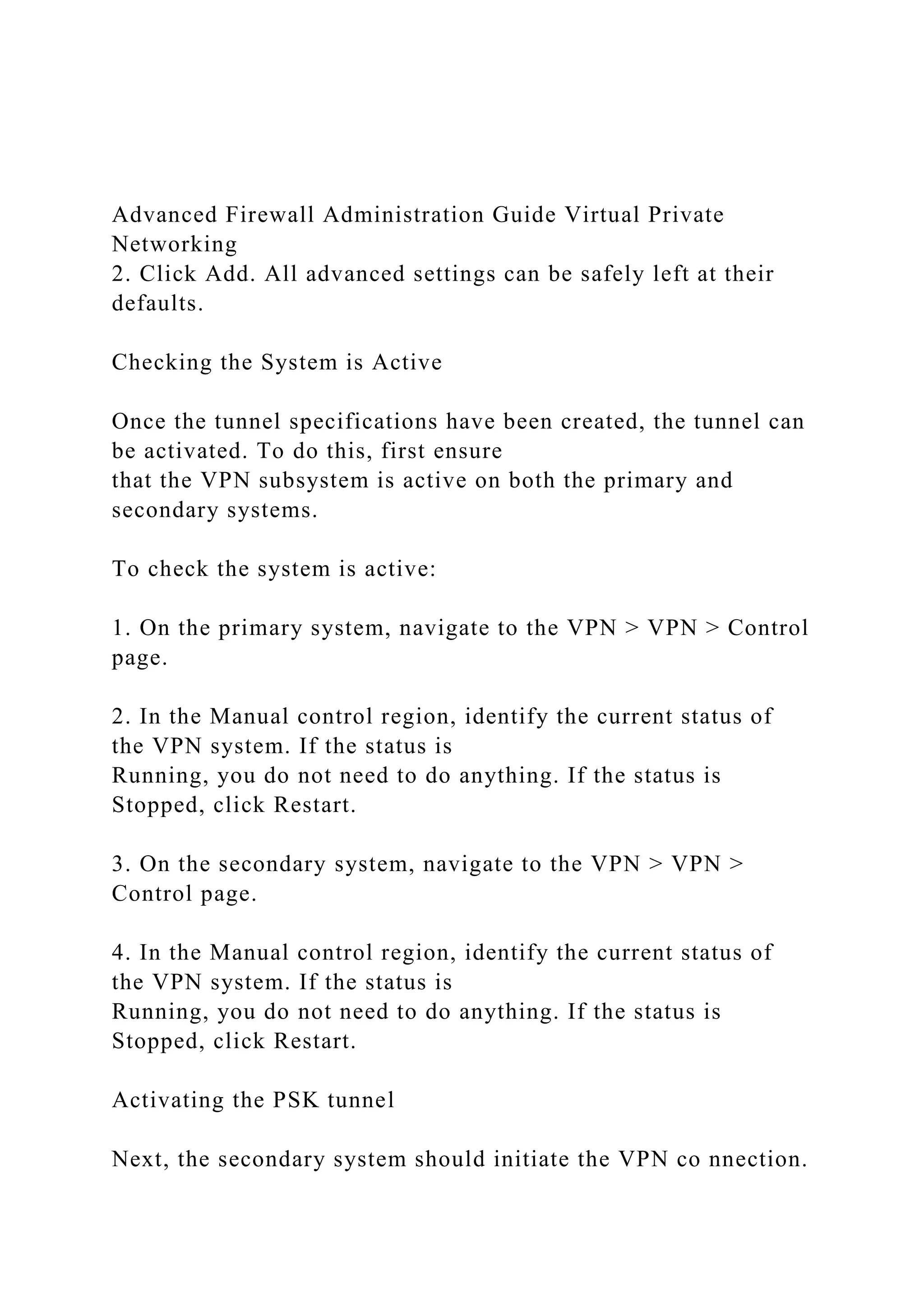Advanced Firewall Administration Guide Virtual Private
Networking
2. Click Add. All advanced settings can be safely left at their
defaults.
Checking the System is Active
Once the tunnel specifications have been created, the tunnel can
be activated. To do this, first ensure
that the VPN subsystem is active on both the primary and
secondary systems.
To check the system is active:
1. On the primary system, navigate to the VPN > VPN > Control
page.
2. In the Manual control region, identify the current status of
the VPN system. If the status is
Running, you do not need to do anything. If the status is
Stopped, click Restart.
3. On the secondary system, navigate to the VPN > VPN >
Control page.
4. In the Manual control region, identify the current status of
the VPN system. If the status is
Running, you do not need to do anything. If the status is
Stopped, click Restart.
Activating the PSK tunnel
Next, the secondary system should initiate the VPN co nnection.
 