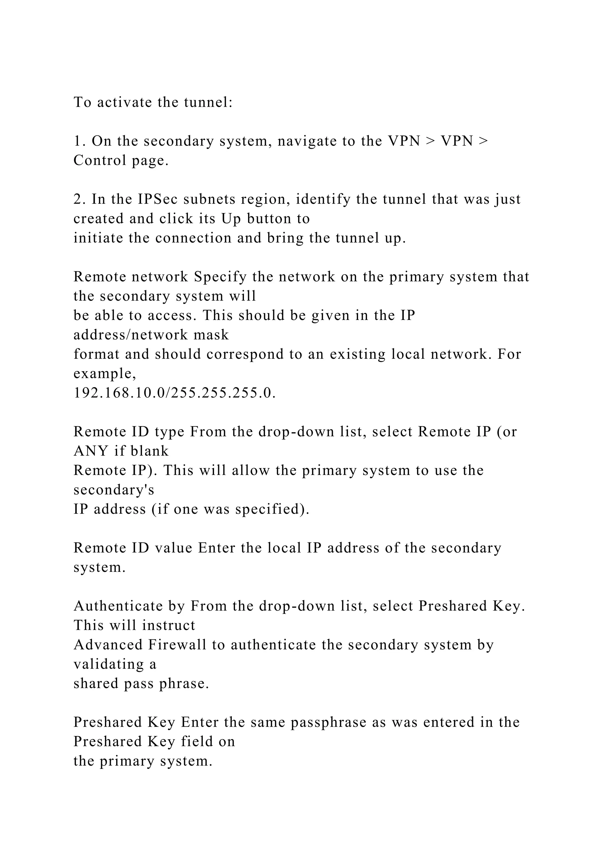 To activate the tunnel:
1. On the secondary system, navigate to the VPN > VPN >
Control page.
2. In the IPSec subnets region, identify the tunnel that was just
created and click its Up button to
initiate the connection and bring the tunnel up.
Remote network Specify the network on the primary system that
the secondary system will
be able to access. This should be given in the IP
address/network mask
format and should correspond to an existing local network. For
example,
192.168.10.0/255.255.255.0.
Remote ID type From the drop-down list, select Remote IP (or
ANY if blank
Remote IP). This will allow the primary system to use the
secondary's
IP address (if one was specified).
Remote ID value Enter the local IP address of the secondary
system.
Authenticate by From the drop-down list, select Preshared Key.
This will instruct
Advanced Firewall to authenticate the secondary system by
validating a
shared pass phrase.
Preshared Key Enter the same passphrase as was entered in the
Preshared Key field on
the primary system.
 