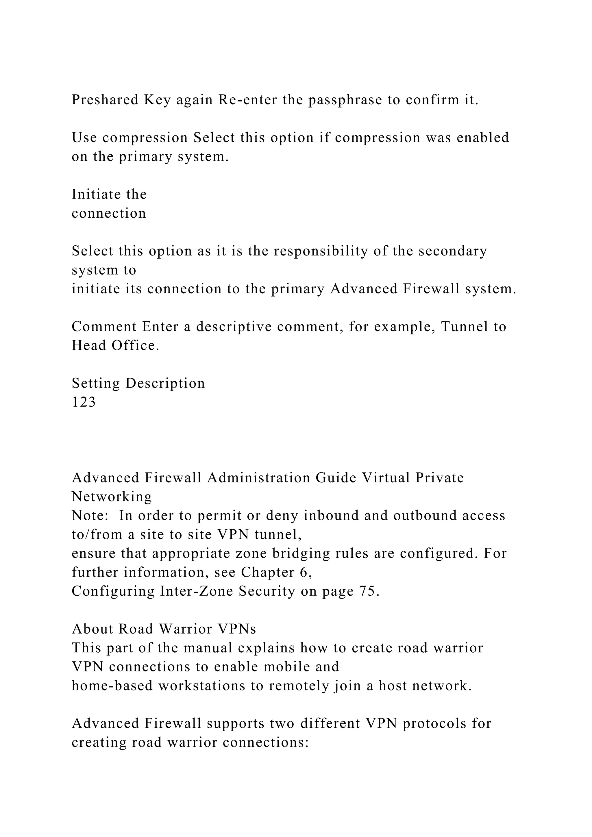 Preshared Key again Re-enter the passphrase to confirm it.
Use compression Select this option if compression was enabled
on the primary system.
Initiate the
connection
Select this option as it is the responsibility of the secondary
system to
initiate its connection to the primary Advanced Firewall system.
Comment Enter a descriptive comment, for example, Tunnel to
Head Office.
Setting Description
123
Advanced Firewall Administration Guide Virtual Private
Networking
Note: In order to permit or deny inbound and outbound access
to/from a site to site VPN tunnel,
ensure that appropriate zone bridging rules are configured. For
further information, see Chapter 6,
Configuring Inter-Zone Security on page 75.
About Road Warrior VPNs
This part of the manual explains how to create road warrior
VPN connections to enable mobile and
home-based workstations to remotely join a host network.
Advanced Firewall supports two different VPN protocols for
creating road warrior connections:
 
