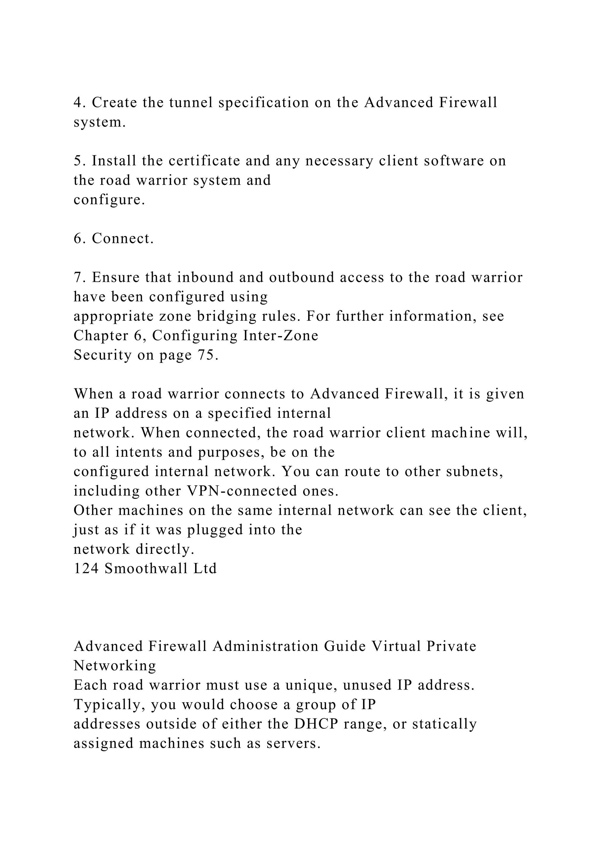 4. Create the tunnel specification on the Advanced Firewall
system.
5. Install the certificate and any necessary client software on
the road warrior system and
configure.
6. Connect.
7. Ensure that inbound and outbound access to the road warrior
have been configured using
appropriate zone bridging rules. For further information, see
Chapter 6, Configuring Inter-Zone
Security on page 75.
When a road warrior connects to Advanced Firewall, it is given
an IP address on a specified internal
network. When connected, the road warrior client machine will,
to all intents and purposes, be on the
configured internal network. You can route to other subnets,
including other VPN-connected ones.
Other machines on the same internal network can see the client,
just as if it was plugged into the
network directly.
124 Smoothwall Ltd
Advanced Firewall Administration Guide Virtual Private
Networking
Each road warrior must use a unique, unused IP address.
Typically, you would choose a group of IP
addresses outside of either the DHCP range, or statically
assigned machines such as servers.
 