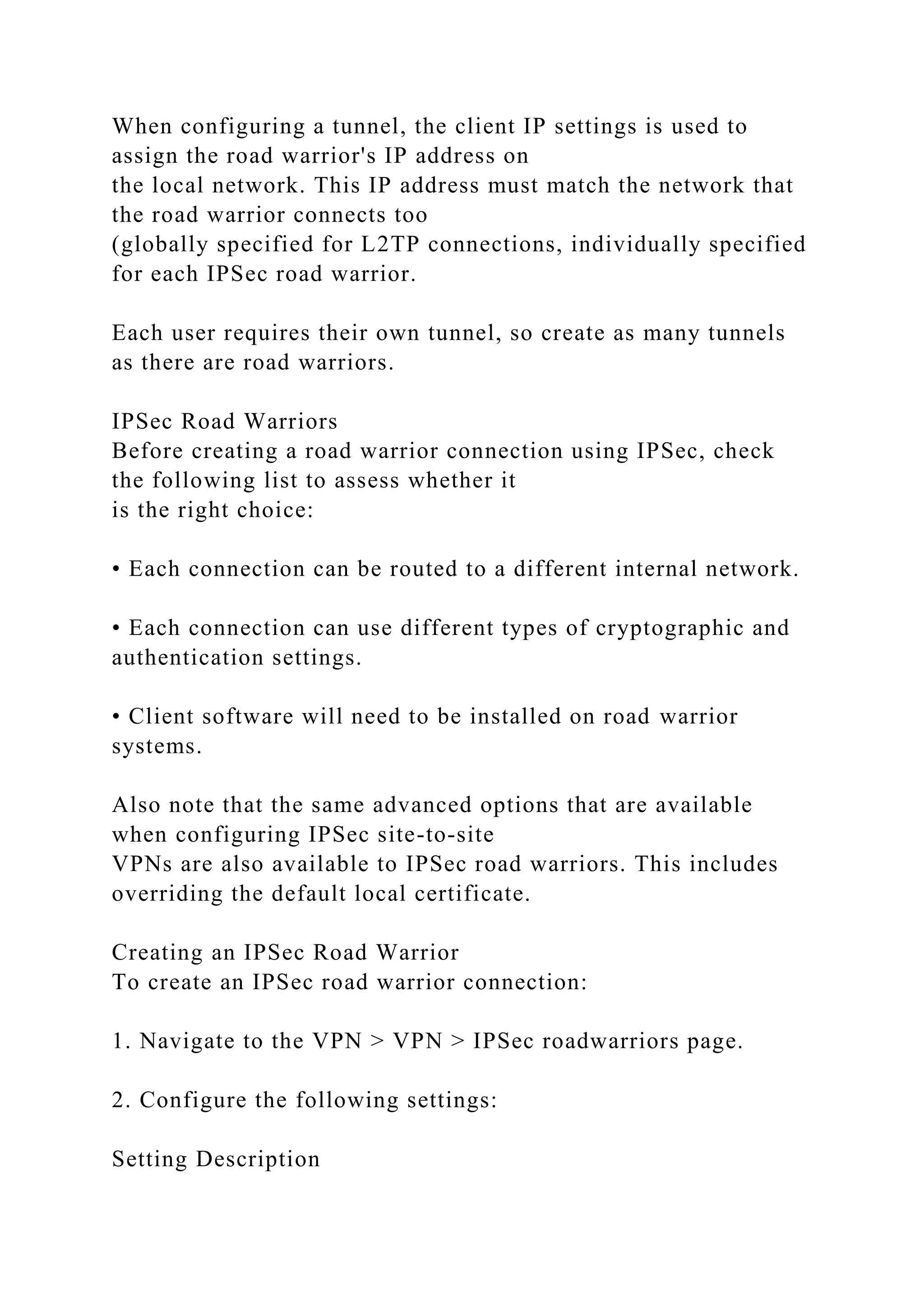 When configuring a tunnel, the client IP settings is used to
assign the road warrior's IP address on
the local network. This IP address must match the network that
the road warrior connects too
(globally specified for L2TP connections, individually specified
for each IPSec road warrior.
Each user requires their own tunnel, so create as many tunnels
as there are road warriors.
IPSec Road Warriors
Before creating a road warrior connection using IPSec, check
the following list to assess whether it
is the right choice:
• Each connection can be routed to a different internal network.
• Each connection can use different types of cryptographic and
authentication settings.
• Client software will need to be installed on road warrior
systems.
Also note that the same advanced options that are available
when configuring IPSec site-to-site
VPNs are also available to IPSec road warriors. This includes
overriding the default local certificate.
Creating an IPSec Road Warrior
To create an IPSec road warrior connection:
1. Navigate to the VPN > VPN > IPSec roadwarriors page.
2. Configure the following settings:
Setting Description
 