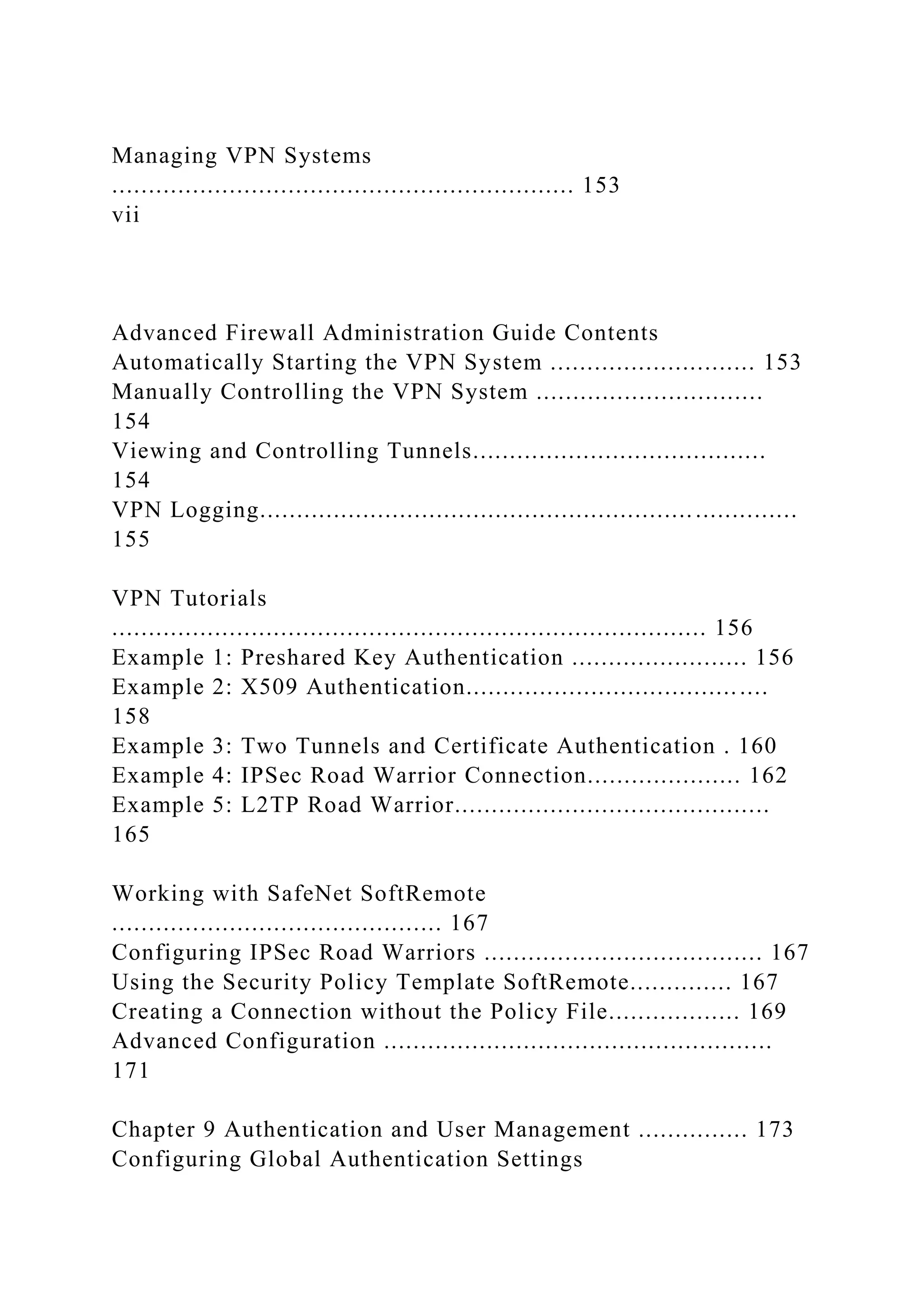 Managing VPN Systems
............................................................... 153
vii
Advanced Firewall Administration Guide Contents
Automatically Starting the VPN System ............................ 153
Manually Controlling the VPN System ...............................
154
Viewing and Controlling Tunnels........................................
154
VPN Logging.........................................................................
155
VPN Tutorials
................................................................................. 156
Example 1: Preshared Key Authentication ........................ 156
Example 2: X509 Authentication.........................................
158
Example 3: Two Tunnels and Certificate Authentication . 160
Example 4: IPSec Road Warrior Connection..................... 162
Example 5: L2TP Road Warrior...........................................
165
Working with SafeNet SoftRemote
............................................. 167
Configuring IPSec Road Warriors ...................................... 167
Using the Security Policy Template SoftRemote.............. 167
Creating a Connection without the Policy File.................. 169
Advanced Configuration .....................................................
171
Chapter 9 Authentication and User Management ............... 173
Configuring Global Authentication Settings
 