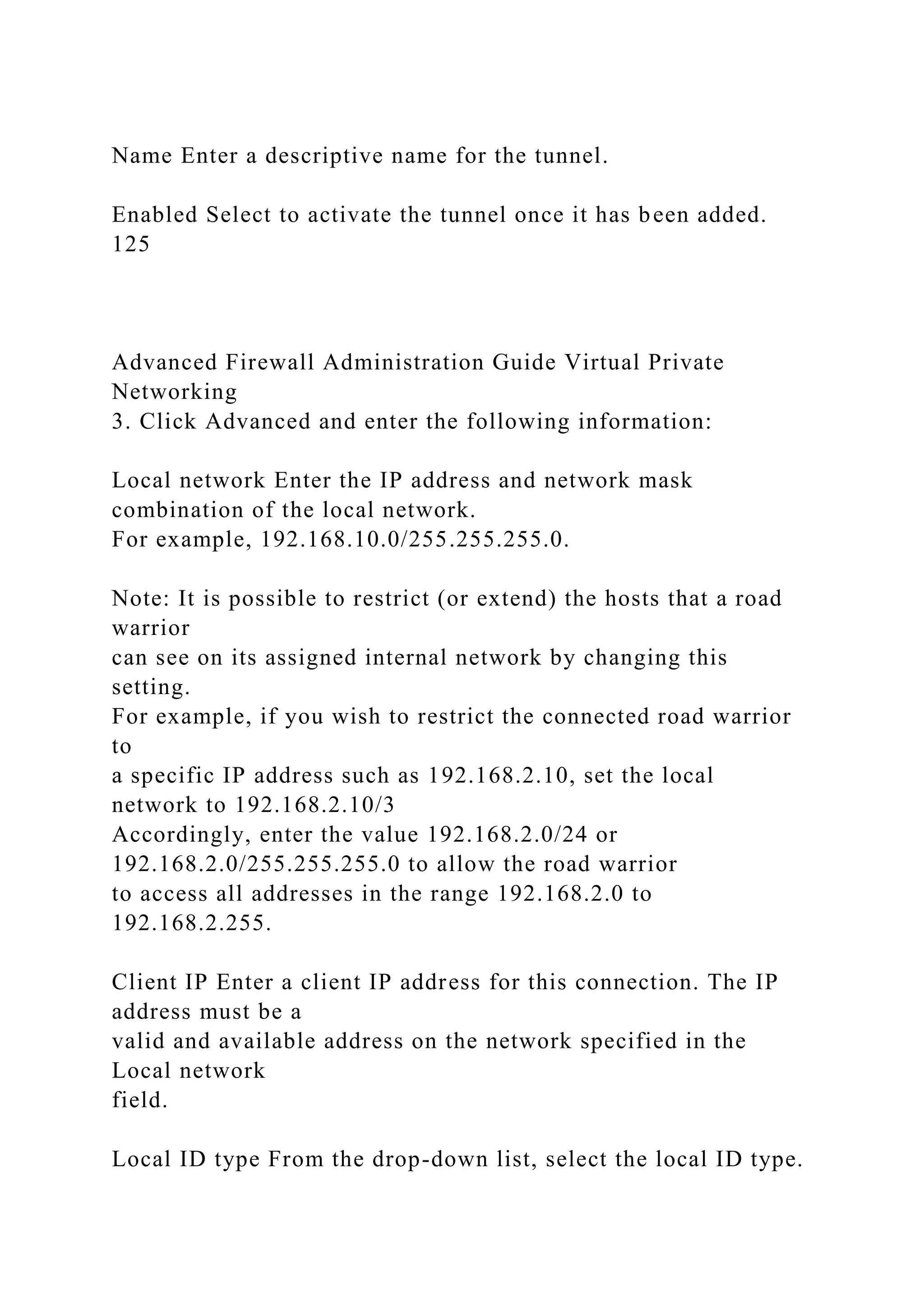 Name Enter a descriptive name for the tunnel.
Enabled Select to activate the tunnel once it has been added.
125
Advanced Firewall Administration Guide Virtual Private
Networking
3. Click Advanced and enter the following information:
Local network Enter the IP address and network mask
combination of the local network.
For example, 192.168.10.0/255.255.255.0.
Note: It is possible to restrict (or extend) the hosts that a road
warrior
can see on its assigned internal network by changing this
setting.
For example, if you wish to restrict the connected road warrior
to
a specific IP address such as 192.168.2.10, set the local
network to 192.168.2.10/3
Accordingly, enter the value 192.168.2.0/24 or
192.168.2.0/255.255.255.0 to allow the road warrior
to access all addresses in the range 192.168.2.0 to
192.168.2.255.
Client IP Enter a client IP address for this connection. The IP
address must be a
valid and available address on the network specified in the
Local network
field.
Local ID type From the drop-down list, select the local ID type.
 