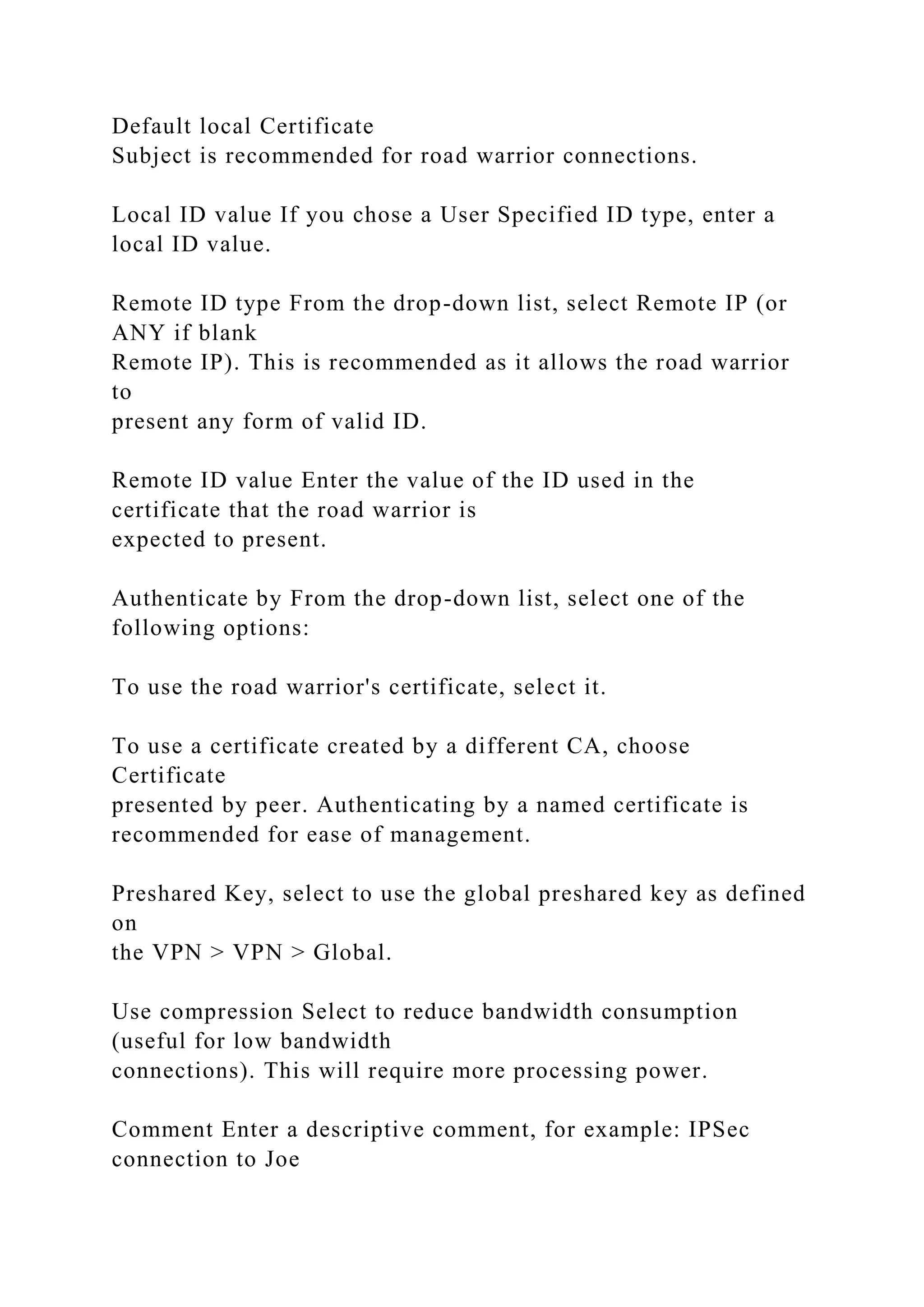 Default local Certificate
Subject is recommended for road warrior connections.
Local ID value If you chose a User Specified ID type, enter a
local ID value.
Remote ID type From the drop-down list, select Remote IP (or
ANY if blank
Remote IP). This is recommended as it allows the road warrior
to
present any form of valid ID.
Remote ID value Enter the value of the ID used in the
certificate that the road warrior is
expected to present.
Authenticate by From the drop-down list, select one of the
following options:
To use the road warrior's certificate, select it.
To use a certificate created by a different CA, choose
Certificate
presented by peer. Authenticating by a named certificate is
recommended for ease of management.
Preshared Key, select to use the global preshared key as defined
on
the VPN > VPN > Global.
Use compression Select to reduce bandwidth consumption
(useful for low bandwidth
connections). This will require more processing power.
Comment Enter a descriptive comment, for example: IPSec
connection to Joe
 