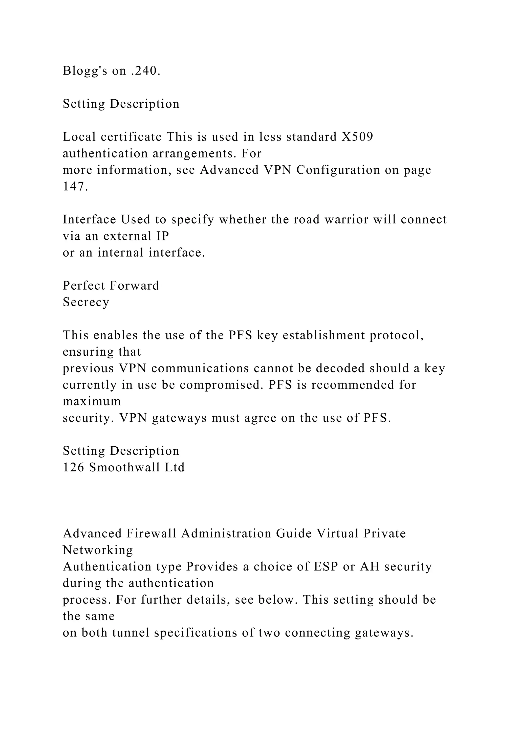 Blogg's on .240.
Setting Description
Local certificate This is used in less standard X509
authentication arrangements. For
more information, see Advanced VPN Configuration on page
147.
Interface Used to specify whether the road warrior will connect
via an external IP
or an internal interface.
Perfect Forward
Secrecy
This enables the use of the PFS key establishment protocol,
ensuring that
previous VPN communications cannot be decoded should a key
currently in use be compromised. PFS is recommended for
maximum
security. VPN gateways must agree on the use of PFS.
Setting Description
126 Smoothwall Ltd
Advanced Firewall Administration Guide Virtual Private
Networking
Authentication type Provides a choice of ESP or AH security
during the authentication
process. For further details, see below. This setting should be
the same
on both tunnel specifications of two connecting gateways.
 
