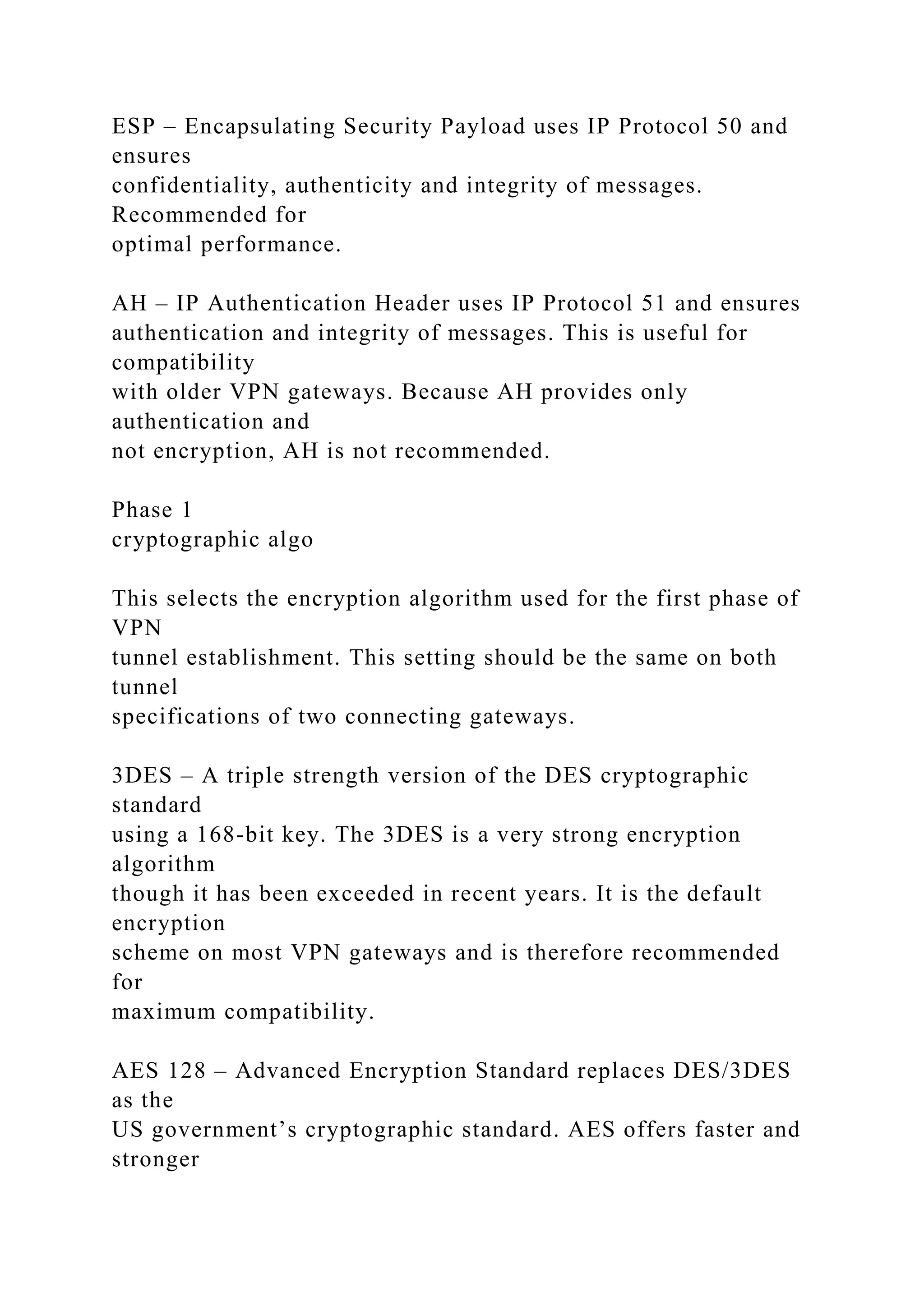 ESP – Encapsulating Security Payload uses IP Protocol 50 and
ensures
confidentiality, authenticity and integrity of messages.
Recommended for
optimal performance.
AH – IP Authentication Header uses IP Protocol 51 and ensures
authentication and integrity of messages. This is useful for
compatibility
with older VPN gateways. Because AH provides only
authentication and
not encryption, AH is not recommended.
Phase 1
cryptographic algo
This selects the encryption algorithm used for the first phase of
VPN
tunnel establishment. This setting should be the same on both
tunnel
specifications of two connecting gateways.
3DES – A triple strength version of the DES cryptographic
standard
using a 168-bit key. The 3DES is a very strong encryption
algorithm
though it has been exceeded in recent years. It is the default
encryption
scheme on most VPN gateways and is therefore recommended
for
maximum compatibility.
AES 128 – Advanced Encryption Standard replaces DES/3DES
as the
US government’s cryptographic standard. AES offers faster and
stronger
 