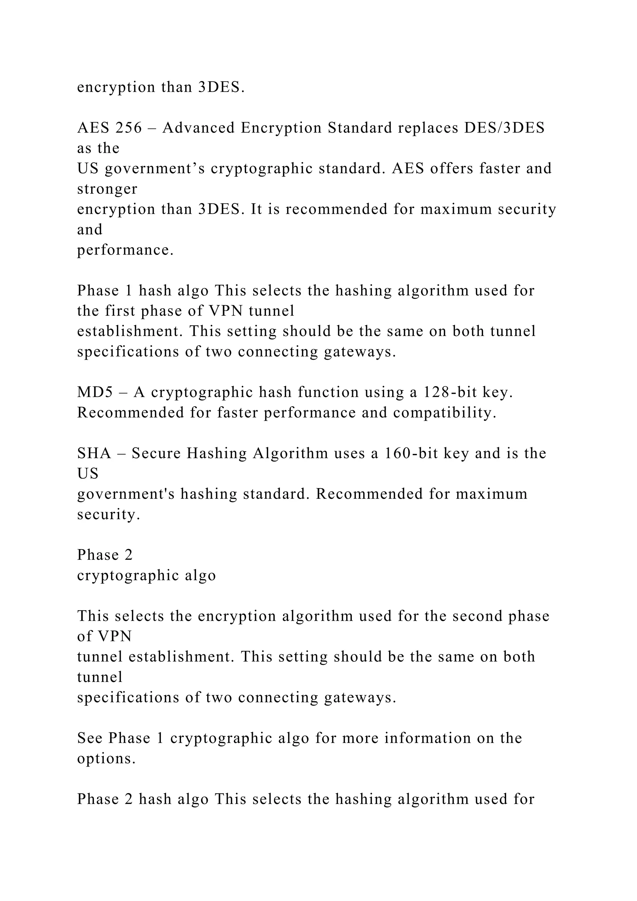 encryption than 3DES.
AES 256 – Advanced Encryption Standard replaces DES/3DES
as the
US government’s cryptographic standard. AES offers faster and
stronger
encryption than 3DES. It is recommended for maximum security
and
performance.
Phase 1 hash algo This selects the hashing algorithm used for
the first phase of VPN tunnel
establishment. This setting should be the same on both tunnel
specifications of two connecting gateways.
MD5 – A cryptographic hash function using a 128-bit key.
Recommended for faster performance and compatibility.
SHA – Secure Hashing Algorithm uses a 160-bit key and is the
US
government's hashing standard. Recommended for maximum
security.
Phase 2
cryptographic algo
This selects the encryption algorithm used for the second phase
of VPN
tunnel establishment. This setting should be the same on both
tunnel
specifications of two connecting gateways.
See Phase 1 cryptographic algo for more information on the
options.
Phase 2 hash algo This selects the hashing algorithm used for
 