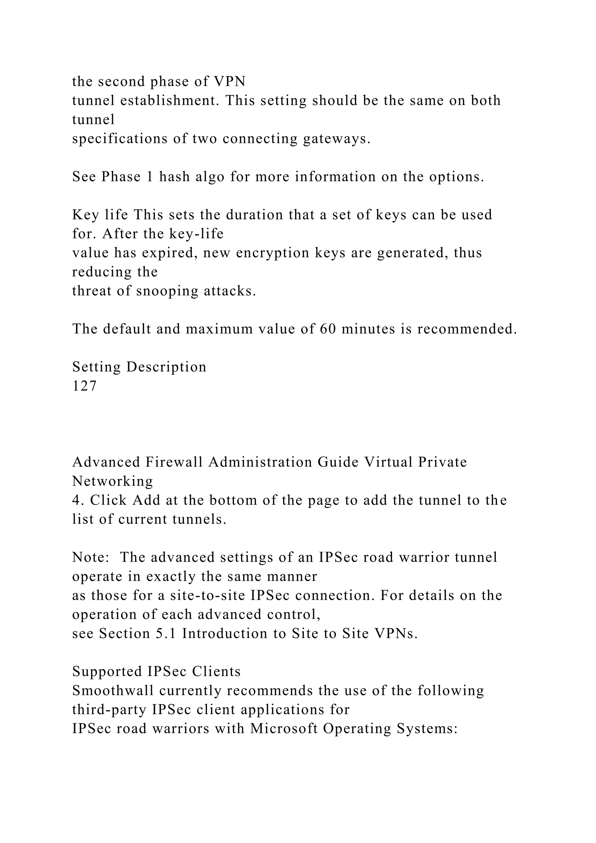 the second phase of VPN
tunnel establishment. This setting should be the same on both
tunnel
specifications of two connecting gateways.
See Phase 1 hash algo for more information on the options.
Key life This sets the duration that a set of keys can be used
for. After the key-life
value has expired, new encryption keys are generated, thus
reducing the
threat of snooping attacks.
The default and maximum value of 60 minutes is recommended.
Setting Description
127
Advanced Firewall Administration Guide Virtual Private
Networking
4. Click Add at the bottom of the page to add the tunnel to the
list of current tunnels.
Note: The advanced settings of an IPSec road warrior tunnel
operate in exactly the same manner
as those for a site-to-site IPSec connection. For details on the
operation of each advanced control,
see Section 5.1 Introduction to Site to Site VPNs.
Supported IPSec Clients
Smoothwall currently recommends the use of the following
third-party IPSec client applications for
IPSec road warriors with Microsoft Operating Systems:
 
