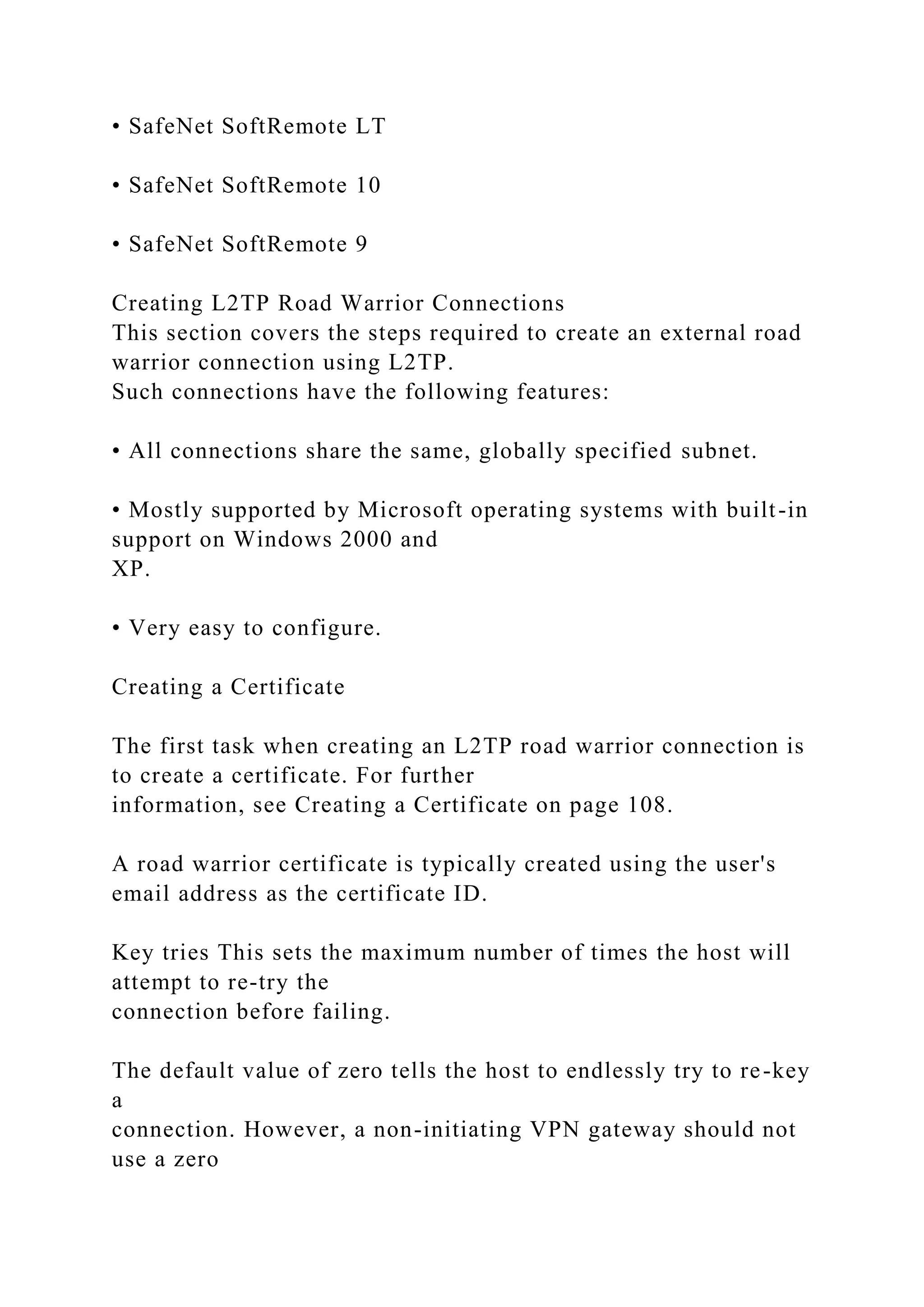 • SafeNet SoftRemote LT
• SafeNet SoftRemote 10
• SafeNet SoftRemote 9
Creating L2TP Road Warrior Connections
This section covers the steps required to create an external road
warrior connection using L2TP.
Such connections have the following features:
• All connections share the same, globally specified subnet.
• Mostly supported by Microsoft operating systems with built-in
support on Windows 2000 and
XP.
• Very easy to configure.
Creating a Certificate
The first task when creating an L2TP road warrior connection is
to create a certificate. For further
information, see Creating a Certificate on page 108.
A road warrior certificate is typically created using the user's
email address as the certificate ID.
Key tries This sets the maximum number of times the host will
attempt to re-try the
connection before failing.
The default value of zero tells the host to endlessly try to re-key
a
connection. However, a non-initiating VPN gateway should not
use a zero
 