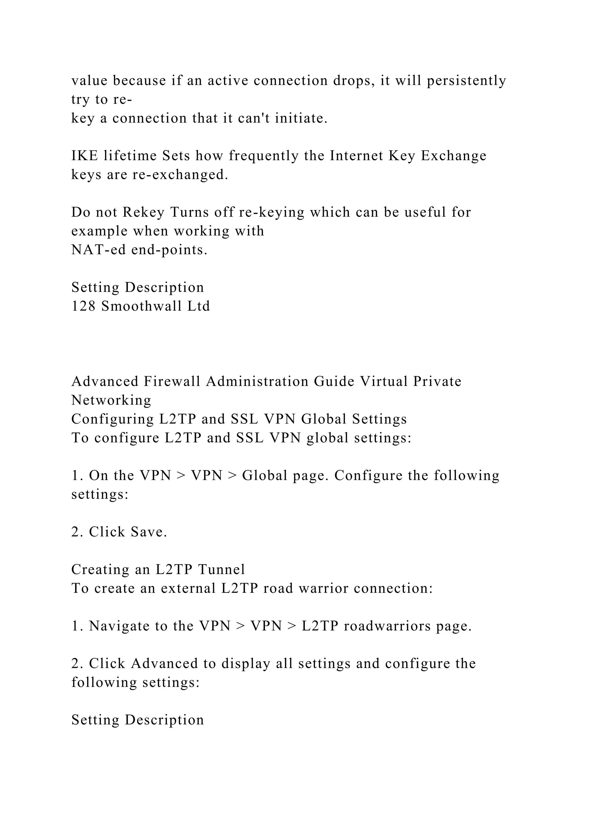 value because if an active connection drops, it will persistently
try to re-
key a connection that it can't initiate.
IKE lifetime Sets how frequently the Internet Key Exchange
keys are re-exchanged.
Do not Rekey Turns off re-keying which can be useful for
example when working with
NAT-ed end-points.
Setting Description
128 Smoothwall Ltd
Advanced Firewall Administration Guide Virtual Private
Networking
Configuring L2TP and SSL VPN Global Settings
To configure L2TP and SSL VPN global settings:
1. On the VPN > VPN > Global page. Configure the following
settings:
2. Click Save.
Creating an L2TP Tunnel
To create an external L2TP road warrior connection:
1. Navigate to the VPN > VPN > L2TP roadwarriors page.
2. Click Advanced to display all settings and configure the
following settings:
Setting Description
 