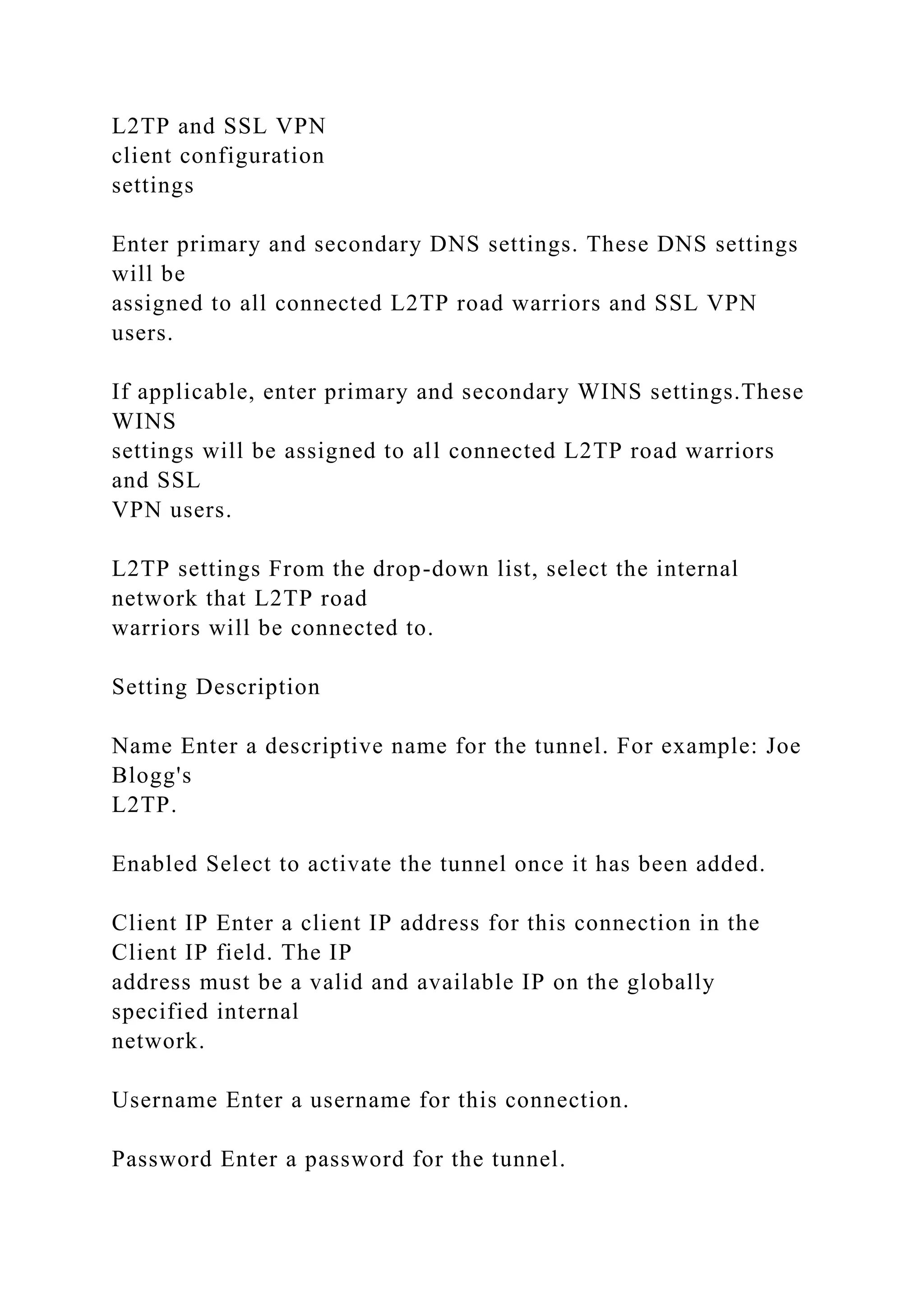 L2TP and SSL VPN
client configuration
settings
Enter primary and secondary DNS settings. These DNS settings
will be
assigned to all connected L2TP road warriors and SSL VPN
users.
If applicable, enter primary and secondary WINS settings.These
WINS
settings will be assigned to all connected L2TP road warriors
and SSL
VPN users.
L2TP settings From the drop-down list, select the internal
network that L2TP road
warriors will be connected to.
Setting Description
Name Enter a descriptive name for the tunnel. For example: Joe
Blogg's
L2TP.
Enabled Select to activate the tunnel once it has been added.
Client IP Enter a client IP address for this connection in the
Client IP field. The IP
address must be a valid and available IP on the globally
specified internal
network.
Username Enter a username for this connection.
Password Enter a password for the tunnel.
 