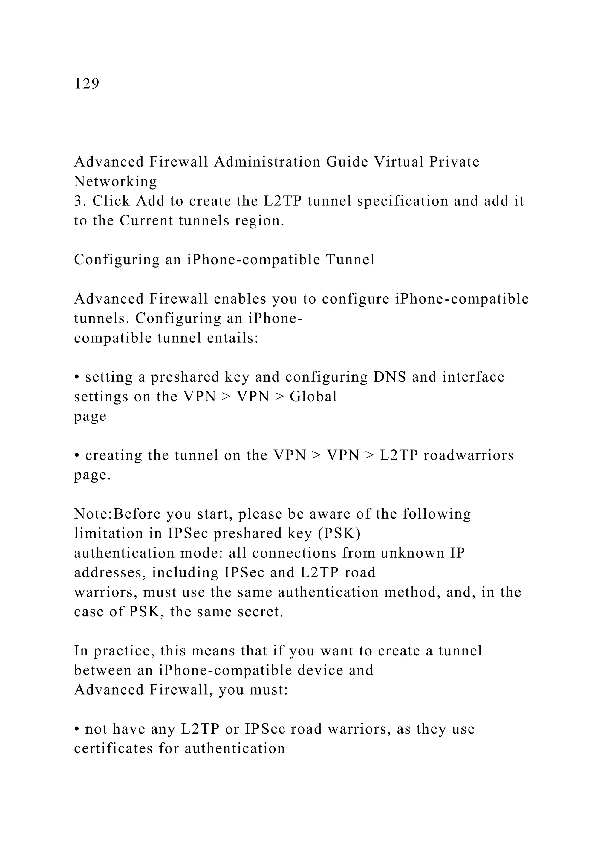 129
Advanced Firewall Administration Guide Virtual Private
Networking
3. Click Add to create the L2TP tunnel specification and add it
to the Current tunnels region.
Configuring an iPhone-compatible Tunnel
Advanced Firewall enables you to configure iPhone-compatible
tunnels. Configuring an iPhone-
compatible tunnel entails:
• setting a preshared key and configuring DNS and interface
settings on the VPN > VPN > Global
page
• creating the tunnel on the VPN > VPN > L2TP roadwarriors
page.
Note:Before you start, please be aware of the following
limitation in IPSec preshared key (PSK)
authentication mode: all connections from unknown IP
addresses, including IPSec and L2TP road
warriors, must use the same authentication method, and, in the
case of PSK, the same secret.
In practice, this means that if you want to create a tunnel
between an iPhone-compatible device and
Advanced Firewall, you must:
• not have any L2TP or IPSec road warriors, as they use
certificates for authentication
 