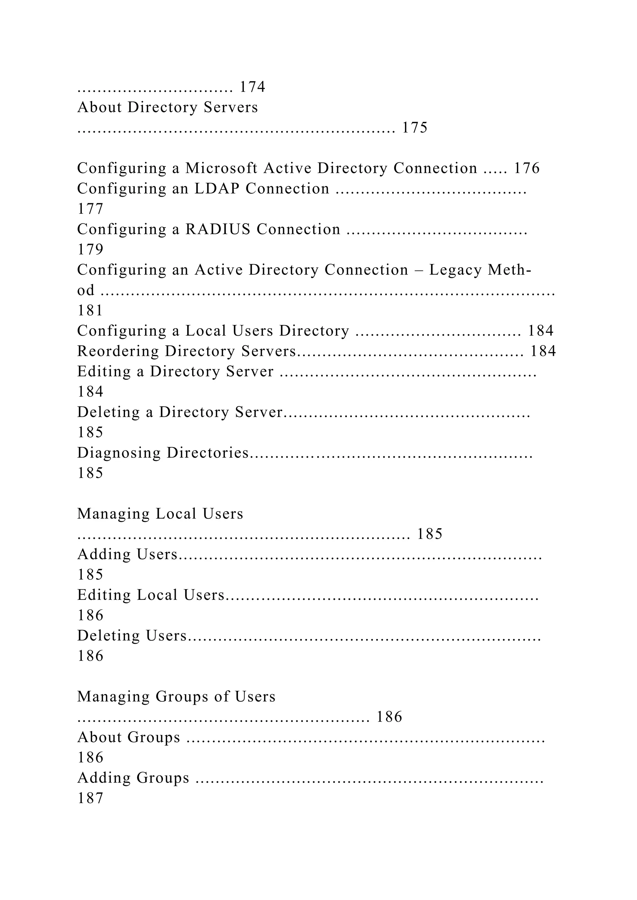 ............................... 174
About Directory Servers
............................................................... 175
Configuring a Microsoft Active Directory Connection ..... 176
Configuring an LDAP Connection ......................................
177
Configuring a RADIUS Connection ....................................
179
Configuring an Active Directory Connection – Legacy Meth-
od ..........................................................................................
181
Configuring a Local Users Directory ................................. 184
Reordering Directory Servers............................................. 184
Editing a Directory Server ...................................................
184
Deleting a Directory Server.................................................
185
Diagnosing Directories........................................................
185
Managing Local Users
.................................................................. 185
Adding Users........................................................................
185
Editing Local Users..............................................................
186
Deleting Users......................................................................
186
Managing Groups of Users
.......................................................... 186
About Groups .......................................................................
186
Adding Groups .....................................................................
187
 