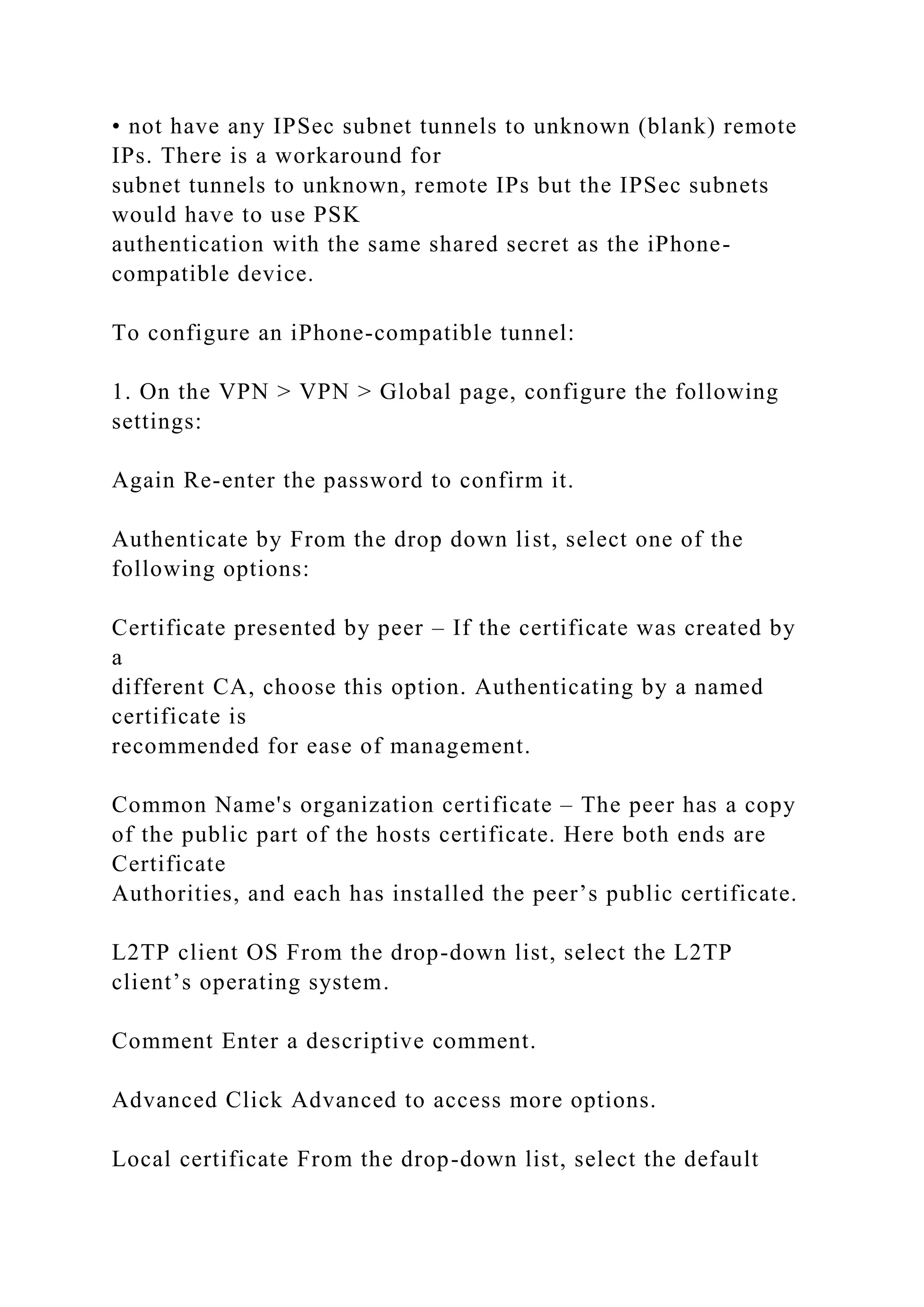 • not have any IPSec subnet tunnels to unknown (blank) remote
IPs. There is a workaround for
subnet tunnels to unknown, remote IPs but the IPSec subnets
would have to use PSK
authentication with the same shared secret as the iPhone-
compatible device.
To configure an iPhone-compatible tunnel:
1. On the VPN > VPN > Global page, configure the following
settings:
Again Re-enter the password to confirm it.
Authenticate by From the drop down list, select one of the
following options:
Certificate presented by peer – If the certificate was created by
a
different CA, choose this option. Authenticating by a named
certificate is
recommended for ease of management.
Common Name's organization certificate – The peer has a copy
of the public part of the hosts certificate. Here both ends are
Certificate
Authorities, and each has installed the peer’s public certificate.
L2TP client OS From the drop-down list, select the L2TP
client’s operating system.
Comment Enter a descriptive comment.
Advanced Click Advanced to access more options.
Local certificate From the drop-down list, select the default
 